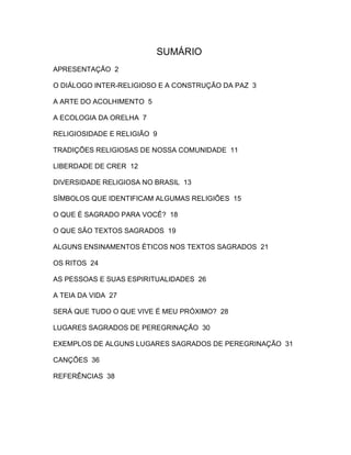 SUMÁRIO
APRESENTAÇÃO 2

O DIÁLOGO INTER-RELIGIOSO E A CONSTRUÇÃO DA PAZ 3

A ARTE DO ACOLHIMENTO 5

A ECOLOGIA DA ORELHA 7

RELIGIOSIDADE E RELIGIÃO 9

TRADIÇÕES RELIGIOSAS DE NOSSA COMUNIDADE 11

LIBERDADE DE CRER 12

DIVERSIDADE RELIGIOSA NO BRASIL 13

SÍMBOLOS QUE IDENTIFICAM ALGUMAS RELIGIÕES 15

O QUE É SAGRADO PARA VOCÊ? 18

O QUE SÃO TEXTOS SAGRADOS 19

ALGUNS ENSINAMENTOS ÉTICOS NOS TEXTOS SAGRADOS 21

OS RITOS 24

AS PESSOAS E SUAS ESPIRITUALIDADES 26

A TEIA DA VIDA 27

SERÁ QUE TUDO O QUE VIVE É MEU PRÓXIMO? 28

LUGARES SAGRADOS DE PEREGRINAÇÃO 30

EXEMPLOS DE ALGUNS LUGARES SAGRADOS DE PEREGRINAÇÃO 31

CANÇÕES 36

REFERÊNCIAS 38
 