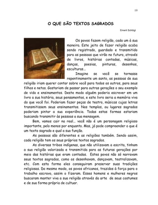 19



               O QUE SÃO TEXTOS SAGRADOS
                                                             Emerli Schlögl



                                  Os povos fazem religião, cada um à sua
                             maneira. Este jeito de fazer religião acaba
                             sendo registrado, guardado e transmitido
                             para as pessoas que virão no futuro, através
                             de livros, histórias contadas, músicas,
                             danças,    poesias,   pinturas,   desenhos,
                             esculturas...
                                  Imagine     se   você    se   tornasse
                             repentinamente um santo, as pessoas de sua
religião iriam querer contar sobre você para todos os outros, para seus
filhos e netos. Gostariam de passar para outras gerações o seu exemplo
de vida e ensinamentos. Deste modo alguém poderia escrever em um
livro a sua história, seus pensamentos, e este livro seria a memória viva
do que você foi. Poderiam fazer peças de teatro, músicas cujas letras
transmitissem seus ensinamentos. Nos templos, ou lugares sagrados
poderiam pintar a sua experiência. Todas estas formas estariam
buscando transmitir às pessoas a sua mensagem.
      Bem, vamos cair na real... você não é um personagem religioso
importante, pelo menos por enquanto. Mas, já pode compreender o que é
um texto sagrado e qual a sua função.
      As pessoas são diferentes e as religiões também. Sendo assim,
cada religião tem os seus próprios textos sagrados.
      As diversas tribos indígenas, que não utilizavam a escrita, tinham
a sua religião valorizada e transmitida para as futuras gerações por
meio das histórias que eram contadas. Estes povos não só narravam
seus textos sagrados, como os desenhavam, dançavam, teatralizavam,
etc. Com esta forma eles conseguiram preservar suas tradições
religiosas. Do mesmo modo, os povos africanos, trazidos à força para o
trabalho escravo, assim o fizeram. Esses homens e mulheres negros
buscaram manter viva a sua religião através da arte de seus costumes
e de sua forma própria de cultuar.
 