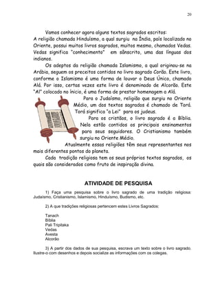20



      Vamos conhecer agora alguns textos sagrados escritos:
A religião chamada Hinduísmo, a qual surgiu na Índia, país localizado no
Oriente, possui muitos livros sagrados, muitos mesmo, chamados Vedas.
Vedas significa “conhecimento” em sânscrito, uma das línguas dos
indianos.
      Os adeptos da religião chamada Islamismo, a qual originou-se na
Arábia, seguem os preceitos contidos no livro sagrado Corão. Este livro,
conforme o Islamismo é uma forma de louvar o Deus Único, chamado
Alá. Por isso, certas vezes este livro é denominado de Alcorão. Este
“Al” colocado no ínicio, é uma forma de prestar homenagem a Alá.
                         Para o Judaísmo, religião que surgiu no Oriente
                   Médio, um dos textos sagrados é chamado de Torá.
                    Torá significa “a Lei” para os judeus.
                           Para os cristãos, o livro sagrado é a Bíblia.
                       Nela estão contidos os principais ensinamentos
                        para seus seguidores. O Cristianismo também
                      surgiu no Oriente Médio.
               Atualmente essas religiões têm seus representantes nos
mais diferentes pontos do planeta.
      Cada tradição religiosa tem os seus próprios textos sagrados, os
quais são considerados como fruto de inspiração divina.



                           ATIVIDADE DE PESQUISA
      1) Faça uma pesquisa sobre o livro sagrado de uma tradição religiosa:
Judaísmo, Cristianismo, Islamismo, Hinduísmo, Budismo, etc.

      2) A que tradições religiosas pertencem estes Livros Sagrados:

      Tanach
      Bíblia
      Pali Tripitaka
      Vedas
      Avesta
      Alcorão

        3) A partir dos dados de sua pesquisa, escrava um texto sobre o livro sagrado.
Ilustre-o com desenhos e depois socialize as informações com os colegas.
 