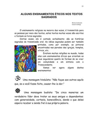 21



      ALGUNS ENSINAMENTOS ÉTICOS NOS TEXTOS
                  SAGRADOS
                                                          Borres Guilouski
                                                          Emerli Schlögl



     O ensinamento religioso na maioria das vezes, é transmitido para
as pessoas por meio dos textos, estes textos muitas vezes são escritos
e formam os livros sagrados.
     Outras vezes, ele é contado verbalmente: são as histórias
sagradas de transmissão oral. As idéias sagradas podem ser também
                        pintadas, como por exemplo, as pinturas
                        encontradas nas paredes das igrejas, templos,
                        vitrais, etc.
                              Existem muitas religiões no mundo, todas
                        elas com ensinamentos éticos que orientam os
                        seus seguidores quanto às formas de se viver
                        em comunidade e em sintonia com o
                        Transcendente.
                              Vamos    ver   agora     alguns  destes
                        ensinamentos:



        Uma mensagem hinduísta: “Não faças aos outros aquilo
que, se a você fosse feito, causar-lhe-ia dor.”


         Uma mensagem budista: “De cinco maneiras um
verdadeiro líder deve tratar os seus amigos e dependentes:
com generosidade, cortesia, benevolência, dando o que deles
espera receber e sendo fiel à sua própria palavra.
 