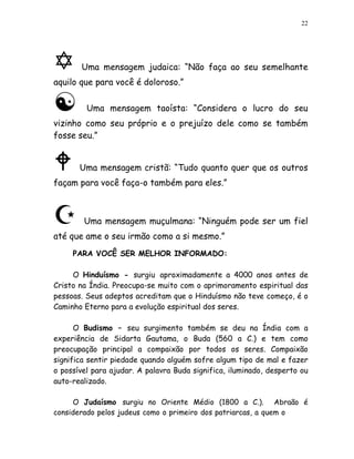 22




       Uma mensagem judaica: “Não faça ao seu semelhante
aquilo que para você é doloroso.”

         Uma mensagem taoísta: “Considera o lucro do seu
vizinho como seu próprio e o prejuízo dele como se também
fosse seu.”


       Uma mensagem cristã: “Tudo quanto quer que os outros
façam para você faça-o também para eles.”



        Uma mensagem muçulmana: “Ninguém pode ser um fiel
até que ame o seu irmão como a si mesmo.”
     PARA VOCÊ SER MELHOR INFORMADO:

     O Hinduísmo - surgiu aproximadamente a 4000 anos antes de
Cristo na Índia. Preocupa-se muito com o aprimoramento espiritual das
pessoas. Seus adeptos acreditam que o Hinduísmo não teve começo, é o
Caminho Eterno para a evolução espiritual dos seres.

      O Budismo – seu surgimento também se deu na Índia com a
experiência de Sidarta Gautama, o Buda (560 a C.) e tem como
preocupação principal a compaixão por todos os seres. Compaixão
significa sentir piedade quando alguém sofre algum tipo de mal e fazer
o possível para ajudar. A palavra Buda significa, iluminado, desperto ou
auto-realizado.

     O Judaísmo surgiu no Oriente Médio (1800 a C.). Abraão é
considerado pelos judeus como o primeiro dos patriarcas, a quem o
 