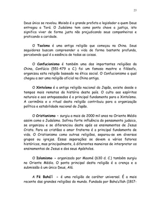 23



Deus único se revelou. Moisés é o grande profeta e legislador a quem Deus
entregou a Torá. O Judaísmo tem como ponto chave a justiça, isto
significa viver de forma justa não prejudicando seus companheiros e
praticando a caridade.

     O Taoísmo é uma antiga religião que começou na China. Seus
seguidores buscam compreender a vida de forma bastante profunda,
percebendo qual é a essência de todas as coisas.

     O Confucionismo é também uma das importantes religiões da
China, Confúcio (551-479 a C.) foi um famoso mestre e filósofo,
organizou esta religião baseado na ética social. O Confucionismo a qual
chegou a ser uma religião oficial na China antiga.

      O Xintoísmo é a antiga religião nacional do Japão, existe desde o
tempos mais remotos da história deste país. O culto aos espíritos
naturais e aos antepassados é o principal fundamento para o Xintoísmo.
A cerimônia e o ritual desta religião contribuiu para a organização
política e estabilidade nacional do Japão.

      O Cristianismo – surgiu a mais de 2000 mil anos no Oriente Médio
assim como o Judaísmo. Sofreu forte influência do pensamento judaico,
se organizou e se diferenciou deste após os ensinamentos de Jesus
Cristo. Para os cristãos o amor fraterno é o principal fundamento de
vida. O Cristianismo como outras religiões, separou-se em diversos
grupos ou igrejas. Essas separações se devem a vários fatores
históricos, mas principalmente, à diferentes maneiras de interpretar os
ensinamentos de Jesus e dos seus Apóstolos.

     O Islamismo - organizado por Maomé (630 d. C.) também surgiu
no Oriente Médio. O ponto principal desta religião é a crença e a
submissão à um único Deus, Alá.

     A Fé Bahá’í - é uma religião de caráter universal. É a mais
recente das grandes religiões do mundo. Fundada por Baha’u’llah (1817-
 