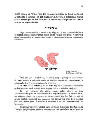 24



1892), surgiu na Pérsia, hoje Irã. Prega a unicidade de Deus, de todas
as religiões e culturas, um dos seus pontos chaves é a cooperação mútua
para a construção da paz no mundo. A palavra bahá’í significa luz. Luz no
sentido de conhecimento.

                                  ATIVIDADES

     Faça uma entrevista com um líder religioso de sua comunidade para
conhecer alguns ensinamentos éticos desta religião ou igreja. A partir da
pesquisa organize um cartaz com esses ensinamentos éticos e exponha-o
na escola.




                                  OS RITOS
                                                          Borres Guilouski
                                                          Diná Raquel D. da Costa


      Ritos são gestos simbólicos, repetidos sempre pelas pessoas. Existem
os ritos sociais e culturais como os diversos modos de cumprimento, a
celebração do aniversário, casamento civil, etc.
      Os ritos cívicos estão ligados ao culto da pátria. Exemplo: hasteamento
da Bandeira Nacional, posição especial para cantar o Hino Nacional, etc.
      Os ritos religiosos são gestos usados pelos adeptos de uma
determinada religião em suas cerimônias e espiritualidades. O sinal da cruz,
por exemplo, é um rito presente em alguns grupos cristãos. Existem muitos
outros gestos simbólicos que aparecem nas danças, nos atos de oferendas
que são usados para expressar e celebrar a fé no Transcendente ou
Imanente.
      Um conjunto de ritos usados numa cerimônia é chamado de ritual. Cada
Tradição Religiosa possui rituais para realizar suas cerimônias em diferentes
 