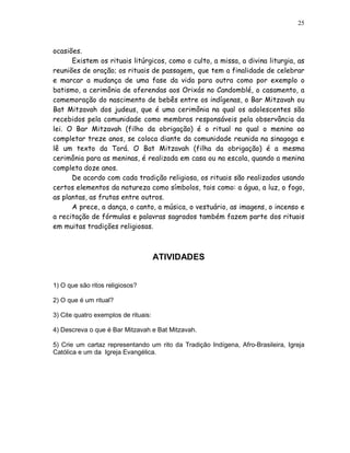 25



ocasiões.
      Existem os rituais litúrgicos, como o culto, a missa, a divina liturgia, as
reuniões de oração; os rituais de passagem, que tem a finalidade de celebrar
e marcar a mudança de uma fase da vida para outra como por exemplo o
batismo, a cerimônia de oferendas aos Orixás no Candomblé, o casamento, a
comemoração do nascimento de bebês entre os indígenas, o Bar Mitzavah ou
Bat Mitzavah dos judeus, que é uma cerimônia na qual os adolescentes são
recebidos pela comunidade como membros responsáveis pela observância da
lei. O Bar Mitzavah (filho da obrigação) é o ritual no qual o menino ao
completar treze anos, se coloca diante da comunidade reunida na sinagoga e
lê um texto da Torá. O Bat Mitzavah (filha da obrigação) é a mesma
cerimônia para as meninas, é realizada em casa ou na escola, quando a menina
completa doze anos.
      De acordo com cada tradição religiosa, os rituais são realizados usando
certos elementos da natureza como símbolos, tais como: a água, a luz, o fogo,
as plantas, as frutas entre outros.
      A prece, a dança, o canto, a música, o vestuário, as imagens, o incenso e
a recitação de fórmulas e palavras sagrados também fazem parte dos rituais
em muitas tradições religiosas.



                                      ATIVIDADES


1) O que são ritos religiosos?

2) O que é um ritual?

3) Cite quatro exemplos de rituais:

4) Descreva o que é Bar Mitzavah e Bat Mitzavah.

5) Crie um cartaz representando um rito da Tradição Indígena, Afro-Brasileira, Igreja
Católica e um da Igreja Evangélica.
 
