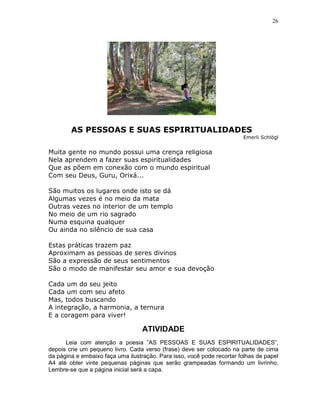 26




        AS PESSOAS E SUAS ESPIRITUALIDADES
                                                                        Emerli Schlögl


Muita gente no mundo possui uma crença religiosa
Nela aprendem a fazer suas espiritualidades
Que as põem em conexão com o mundo espiritual
Com seu Deus, Guru, Orixá...

São muitos os lugares onde isto se dá
Algumas vezes é no meio da mata
Outras vezes no interior de um templo
No meio de um rio sagrado
Numa esquina qualquer
Ou ainda no silêncio de sua casa

Estas práticas trazem paz
Aproximam as pessoas de seres divinos
São a expressão de seus sentimentos
São o modo de manifestar seu amor e sua devoção

Cada um do seu jeito
Cada um com seu afeto
Mas, todos buscando
A integração, a harmonia, a ternura
E a coragem para viver!

                                   ATIVIDADE
      Leia com atenção a poesia ”AS PESSOAS E SUAS ESPIRITUALIDADES”,
depois crie um pequeno livro. Cada verso (frase) deve ser colocado na parte de cima
da página e embaixo faça uma ilustração. Para isso, você pode recortar folhas de papel
A4 até obter vinte pequenas páginas que serão grampeadas formando um livrinho.
Lembre-se que a página inicial será a capa.
 