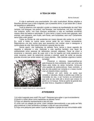 27



                                          A TEIA DA VIDA

                                                                     Borres Guilouski

        A vida é realmente uma preciosidade. Um valor incalculável. Muitas religiões e
filosofias afirmam que a vida é sagrada, que é presente divino, e que todos têm o dever
de respeitá-la e defendê-la.
        Você já observou com atenção o poder e a beleza da manifestação da vida? Nos
campos, nos bosques, nos jardins, nas florestas, nas montanhas, nos rios, nos lagos,
nos oceanos, enfim, nos mais diversos ambientes a vida se manifesta enchendo
nossos olhos de beleza e admiração. E como seria o nosso mundo sem pessoas, sem
animais, sem pássaros, sem frutas, sem flores, sem borboletas, sem rios? Certamente
seria triste e sem graça!
        Todas as formas de vida existentes em nosso planeta são partes de um todo.
Eu, você e todos os outros seres somos parte de um imenso ecossistema.
Dependemos uns dos outros para que possamos nos manter vivos e assegurar a
continuidade da vida. Nós todos formamos a grande teia da vida.
        Sendo assim, nós habitantes do planeta Terra, temos o dever sagrado de
respeitar e defender a vida. Defender a vida significa também criar laços de
solidariedade entre pessoas de deferentes crenças religiosas. Parar de poluir e
envenenar a natureza, parar de sujar com o lixo os lugares por onde passamos ou
onde moramos, parar de exterminar animais e plantas, parar de cortar as poucas
grandes árvores que ainda restam em nosso planeta... São medidas urgentes a serem
                                     tomadas!
                                            Preservar a natureza, responsabilizar-se
                                     pela limpeza do meio ambiente, lutar por uma vida
                                     digna para todos os seres humanos, tornou-se
                                     uma questão de sobrevivência. Caso contrário, a
                                     teia da vida poderá ser rompida e o nosso mundo
                                     virar um deserto triste e sombrio.
                                            Sinta-se um com todos os seres que
                                     compõe a natureza, desde a estrela que cintila na
                                     imensidão do céu, o ser humano ou animalzinho
                                     que está ao seu lado até a árvore que cresce no
                                     jardim ou no bosque. Sinta-se parte da grande teia
                                     da vida! Ame-a, respeite-a e defenda-a!

Teia da vida - Imagem disponível em: www.joraga.net


                                             ATIVIDADES

1) A vida é sagrada para você? Por quê? Pesquise para saber o que é ecossistema.
2) Qual é o nosso dever como habitantes do planeta Terra?
3) Faça um desenho representando a teia da vida.
4) Junto com os colegas da turma, criem cartazes demonstrando o que pode ser feito
para preservar o meio ambiente e proteger a vida em sua comunidade.
5) Faça uma pesquisa para saber o que as religiões e igrejas de sua comunidade estão
 