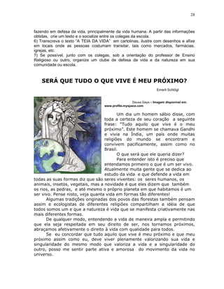 28



fazendo em defesa da vida, principalmente da vida humana. A partir das informações
obtidas, crie um texto e o socialize entre os colegas da escola.
6) Transcreva o texto “A TEIA DA VIDA” em cartolinas, ilustre com desenhos e afixe
em locais onde as pessoas costumam transitar, tais como mercados, farmácias,
igrejas, etc.
7) Se possível, junto com os colegas, sob a orientação do professor de Ensino
Religioso ou outro, organize um clube de defesa da vida e da natureza em sua
comunidade ou escola.



    SERÁ QUE TUDO O QUE VIVE É MEU PRÓXIMO?
                                                                   Emerli Schlögl


                                                    Deusa Gaya – Imagem disponível em:
                                   www.profile.myspace.com

                                         Um dia um homem sábio disse, com
                                  toda a certeza de seu coração a seguinte
                                  frase: “Tudo aquilo que vive é o meu
                                  próximo”. Este homem se chamava Gandhi
                                  e vivia na Índia, um país onde muitas
                                  religiões do mundo se encontram e
                                  convivem pacificamente, assim como no
                                  Brasil.
                                         O que será que ele queria dizer?
                                         Para entender isto é preciso que
                                  entendamos primeiro o que é um ser vivo.
                                  Atualmente muita gente que se dedica ao
                                  estudo da vida e que defende a vida em
todas as suas formas diz que são seres viventes: os seres humanos, os
animais, insetos, vegetais, mas a novidade é que eles dizem que também
os rios, as pedras, e até mesmo o próprio planeta em que habitamos é um
ser vivo. Pense nisto, veja quanta vida em formas tão diferentes!
      Algumas tradições originadas dos povos das florestas também pensam
assim e ecologistas de diferentes religiões compartilham a idéia de que
todos somos um e que a natureza é vida que se manifesta criativamente nas
mais diferentes formas.
      De qualquer modo, entendendo a vida de maneira ampla e permitindo
que ela seja respeitada em seu direito de ser, nos tornamos próximos,
abraçamos afetivamente o direito à vida com qualidade para todos.
      Se eu concordar que tudo aquilo que vive é meu próximo e que meu
próximo assim como eu, deve viver plenamente valorizando sua vida e
singularidade do mesmo modo que valoriza a vida e a singularidade do
outro, posso me sentir parte ativa e amorosa do movimento da vida no
universo.
 