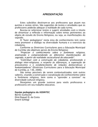 2



                          APRESENTAÇÃO


     Estes subsídios destinam-se aos professores que atuam nas
quintas e sextas séries. São sugestões de textos e atividades que os
professores poderão adequar à realidade de cada turma.
     Buscou-se selecionar textos e sugerir atividades com o intuito
de dinamizar a reflexão e informação sobre temas pertinentes ao
objeto de estudo do Ensino Religioso, ou seja, as manifestações do
sagrado.
     O “fazer pedagógico” nesta área do conhecimento tem como
meta promover o diálogo na diversidade humana e o exercício da
cidadania.
     Conforme as Diretrizes Curriculares para a Educação Municipal
de Curitiba são objetivos gerais do Ensino Religioso:
     “Propiciar o conhecimento sobre o fenômeno religioso,
analisando e compreendendo as diferentes manifestações do
sagrado, a partir da realidade sociocultural do educando”.
     “Contribuir com a construção da cidadania, promovendo o
diálogo inter-religisoso, o respeito às diferenças, a superação de
preconceitos e o estabelecimento de relações democráticas e
humanizadoras” (Diretrizes Curriculares para a Educação Municipal
de Curitiba, p. 136, 2006).
     São temas possíveis de serem contextualizados com outros
saberes, visando a construção e socialização do conhecimento sobre
o fenômeno religioso, bem como o “aprender a conviver” na
diversidade cultural religiosa.
     Desejamos um grande sucesso para vocês professoras e
professores em seu trabalho educativo.


Equipe pedagógica da ASSINTEC
Borres Guilouski
Diná Raquel D. da Costa
Emerli Schlögl
 