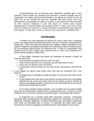 29



          Compreendendo que as pessoas das diferentes religiões são o meu
    próximo, tanto quanto as pessoas que possuem a mesma religião que eu,
    estabeleço com estes laços de fraternidade e de defesa do direto de crer de
    cada um, ou até mesmo de não crer. Pessoas são seres vivos, com seus
    sentimentos e capacidade de ação no mundo, e por serem diversas possuem
    ou não crenças religiosas o que não deve ser motivo para causar
    afastamentos e discriminações de qualquer forma. “Tudo o que vive é meu
    próximo” disse um indiano e o músico brasileiro complementa esta idéia em
    sua canção “ O seu amor, ame-o e deixe-o ser o que ele é”. (Gilberto Gil)



                                      ATIVIDADES
          1) Redigir uma carta destinada às pessoas do futuro, nesta carta o estudante
    conta o que espera da humanidade para daqui a 50 anos. Descreve comportamentos,
    esperanças... Esta carta pode ser partilhada com colegas e depois guardada em seu
    caderno. Sugerimos que esteja endereçada a ele mesmo para daqui a cinqüenta anos.
    Ex: No remetente poderá constar: de Antoninha, aos 12 anos e no destinatário: Para
    Antoninha aos 62 anos. Sugerir que os alunos lacrem a carta e que realmente só a
    abram quando chegarem a idade certa.

          2) Para refletir: Questões que podem ser debatidas em equipes e depois de
    maneira mais ampla.
       • Você não gosta de alguma forma de vida? Por quê?
       • Como você se relaciona com as pessoas que são diferentes de você?
       • Como você se relaciona com os animais?
       • É importante cuidar da saúde dos rios, das árvores, das pedras e da terra? Por
          quê?
•   A sua religião diz alguma coisa sobre como você deve se comportar com o seu
    próximo?
       • A religião ajuda ou atrapalha o projeto de salvar o mundo com seus seres vivos?
          Como?
       • O que significa para você amar o seu próximo se este próximo tiver uma religião
          diferente da sua, se ele torcer para outro time de futebol, se ele for portador de
          alguma necessidade especial, se tiver uma cor de pele diferente da sua, se tiver
          pensamentos diferentes dos seus?

           3) Os alunos também podem pesquisar com os líderes de sua própria religião
    quais são os ensinamentos voltados para o relacionamento com o próximo que sua
    tradição ensina. Concluída a pesquisa o professor segue a socialização das mesmas.

           4) Sugerimos que a primeira parte deste informativo contendo informações
    fornecidas pelos representantes das diferentes religiões (A Valorização da Vida nas
    Diferentes Tradições Religiosas e Místico-Filosóficas) seja aproveitada diretamente
    como fonte de informação para os alunos. È importante que estes textos sejam
    transcritos por você em linguagem compreensível para a faixa etária de seus alunos.
 
