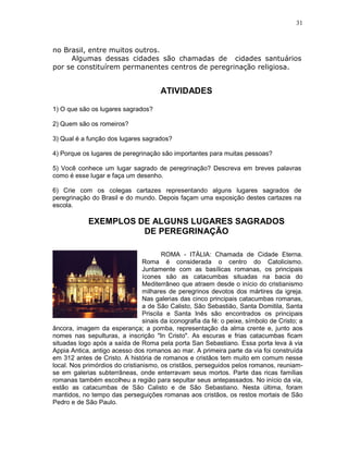 31



no Brasil, entre muitos outros.
     Algumas dessas cidades são chamadas de cidades santuários
por se constituírem permanentes centros de peregrinação religiosa.


                                       ATIVIDADES

1) O que são os lugares sagrados?

2) Quem são os romeiros?

3) Qual é a função dos lugares sagrados?

4) Porque os lugares de peregrinação são importantes para muitas pessoas?

5) Você conhece um lugar sagrado de peregrinação? Descreva em breves palavras
como é esse lugar e faça um desenho.

6) Crie com os colegas cartazes representando alguns lugares sagrados de
peregrinação do Brasil e do mundo. Depois façam uma exposição destes cartazes na
escola.

            EXEMPLOS DE ALGUNS LUGARES SAGRADOS
                      DE PEREGRINAÇÃO

                                         ROMA - ITÁLIA: Chamada de Cidade Eterna.
                                 Roma é considerada o centro do Catolicismo.
                                 Juntamente com as basílicas romanas, os principais
                                 ícones são as catacumbas situadas na bacia do
                                 Mediterrâneo que atraem desde o início do cristianismo
                                 milhares de peregrinos devotos dos mártires da igreja.
                                 Nas galerias das cinco principais catacumbas romanas,
                                 a de São Calisto, São Sebastião, Santa Domitila, Santa
                                 Priscila e Santa Inês são encontrados os principais
                                 sinais da iconografia da fé: o peixe, símbolo de Cristo; a
âncora, imagem da esperança; a pomba, representação da alma crente e, junto aos
nomes nas sepulturas, a inscrição "In Cristo". As escuras e frias catacumbas ficam
situadas logo após a saída de Roma pela porta San Sebastiano. Essa porta leva à via
Appia Antica, antigo acesso dos romanos ao mar. A primeira parte da via foi construída
em 312 antes de Cristo. A história de romanos e cristãos tem muito em comum nesse
local. Nos primórdios do cristianismo, os cristãos, perseguidos pelos romanos, reuniam-
se em galerias subterrâneas, onde enterravam seus mortos. Parte das ricas famílias
romanas também escolheu a região para sepultar seus antepassados. No início da via,
estão as catacumbas de São Calisto e de São Sebastiano. Nesta última, foram
mantidos, no tempo das perseguições romanas aos cristãos, os restos mortais de São
Pedro e de São Paulo.
 