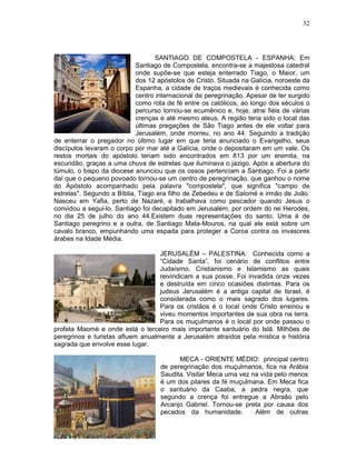 32




                                   SANTIAGO DE COMPOSTELA - ESPANHA: Em
                            Santiago de Compostela, encontra-se a majestosa catedral
                            onde supõe-se que esteja enterrado Tiago, o Maior, um
                            dos 12 apóstolos de Cristo. Situada na Galícia, noroeste da
                            Espanha, a cidade de traços medievais é conhecida como
                            centro internacional de peregrinação. Apesar de ter surgido
                            como rota de fé entre os católicos, ao longo dos séculos o
                            percurso tornou-se ecumênico e, hoje, atrai fiéis de várias
                            crenças e até mesmo ateus. A região teria sido o local das
                            últimas pregações de São Tiago antes de ele voltar para
                            Jerusalém, onde morreu, no ano 44. Seguindo a tradição
de enterrar o pregador no último lugar em que teria anunciado o Evangelho, seus
discípulos levaram o corpo por mar até a Galícia, onde o depositaram em um vale. Os
restos mortais do apóstolo teriam sido encontrados em 813 por um eremita, na
escuridão, graças a uma chuva de estrelas que iluminava o jazigo. Após a abertura do
túmulo, o bispo da diocese anunciou que os ossos pertenciam a Santiago. Foi a partir
daí que o pequeno povoado tornou-se um centro de peregrinação, que ganhou o nome
do Apóstolo acompanhado pela palavra "compostela", que significa "campo de
estrelas". Segundo a Bíblia, Tiago era filho de Zebedeu e de Salomé e irmão de João.
Nasceu em Yafia, perto de Nazaré, e trabalhava como pescador quando Jesus o
convidou a segui-lo. Santiago foi decapitado em Jerusalém, por ordem do rei Herodes,
no dia 25 de julho do ano 44.Existem duas representações do santo. Uma é de
Santiago peregrino e a outra, de Santiago Mata-Mouros, na qual ele está sobre um
cavalo branco, empunhando uma espada para proteger a Coroa contra os invasores
árabes na Idade Média.

                                   JERUSALÉM – PALESTINA: Conhecida como a
                                   “Cidade Santa”, foi cenário de conflitos entre
                                   Judaísmo, Cristianismo e Islamismo as quais
                                   reivindicam a sua posse. Foi invadida onze vezes
                                   e destruída em cinco ocasiões distintas. Para os
                                   judeus Jerusalém é a antiga capital de Israel, é
                                   considerada como o mais sagrado dos lugares.
                                   Para os cristãos é o local onde Cristo ensinou e
                                   viveu momentos importantes de sua obra na terra.
                                   Para os muçulmanos é o local por onde passou o
profeta Maomé e onde está o terceiro mais importante santuário do Islã. Milhões de
peregrinos e turistas afluem anualmente a Jerusalém atraídos pela mística e história
sagrada que envolve esse lugar.

                                          MECA - ORIENTE MÉDIO: principal centro
                                    de peregrinação dos muçulmanos, fica na Arábia
                                    Saudita. Visitar Meca uma vez na vida pelo menos
                                    é um dos pilares da fé muçulmana. Em Meca fica
                                    o santuário da Caaba, a pedra negra, que
                                    segundo a crença foi entregue a Abraão pelo
                                    Arcanjo Gabriel. Tornou-se preta por causa dos
                                    pecados da humanidade.         Além de outras
 