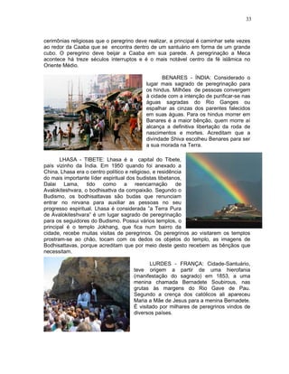 33



cerimônias religiosas que o peregrino deve realizar, a principal é caminhar sete vezes
ao redor da Caaba que se encontra dentro de um santuário em forma de um grande
cubo. O peregrino deve beijar a Caaba em sua parede. A peregrinação a Meca
acontece há treze séculos interruptos e é o mais notável centro da fé islâmica no
Oriente Médio.

                                                 BENARES - ÍNDIA: Considerado o
                                          lugar mais sagrado de peregrinação para
                                          os hindus. Milhões de pessoas convergem
                                          à cidade com a intenção de purificar-se nas
                                          águas sagradas do Rio Ganges ou
                                          espalhar as cinzas dos parentes falecidos
                                          em suas águas. Para os hindus morrer em
                                          Banares é a maior bênção, quem morre aí
                                          alcança a definitiva libertação da roda de
                                          nascimentos e mortes. Acreditam que a
                                          divindade Shiva escolheu Benares para ser
                                          a sua morada na Terra.

       LHASA - TIBETE: Lhasa é a capital do Tibete,
país vizinho da Índia. Em 1950 quando foi anexado a
China, Lhasa era o centro político e religioso, e residência
do mais importante líder espiritual dos budistas tibetanos,
Dalai Lama, tido como a reencarnação de
Avalokiteshvara, o bodhisattva da compaixão. Segundo o
Budismo, os bodhisattavas são budas que renunciam
entrar no nirvana para auxiliar as pessoas no seu
progresso espiritual. Lhasa é considerada ”a Terra Pura
de Avalokiteshvara” é um lugar sagrado de peregrinação
para os seguidores do Budismo. Possui vários templos, o
principal é o templo Jokhang, que fica num bairro da
cidade, recebe muitas visitas de peregrinos. Os peregrinos ao visitarem os templos
prostram-se ao chão, tocam com os dedos os objetos do templo, as imagens de
Bodhisattavas, porque acreditam que por meio deste gesto recebem as bênçãos que
necessitam.

                                            LURDES - FRANÇA: Cidade-Santuário,
                                     teve origem a partir de uma hierofania
                                     (manifestação do sagrado) em 1853, a uma
                                     menina chamada Bernadete Soubirous, nas
                                     grutas às margens do Rio Gave de Pau.
                                     Segundo a crença dos católicos ali apareceu
                                     Maria a Mãe de Jesus para a menina Bernadete.
                                     É visitado por milhares de peregrinos vindos de
                                     diversos países.
 