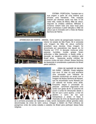 34



                                               FÁTIMA - PORTUGAL: Também tem a
                                        sua origem a partir de uma história que
                                        envolve uma hierofania. Três crianças
                                        tiveram por diversas vezes nos dias 13 de
                                        cada mês, visões de Maria, Mãe de Jesus,
                                        segundo os cristãos católicos. Milhares e
                                        romeiros visitam todo ano esse local para
                                        pagar promessas e pedir bênçãos a Mãe de
                                        Jesus que é invocada com o título de Nossa
                                        Senhora de Fátima.



      APARECIDA DO NORTE - BRASIL: Outro centro de peregrinação mariana no
                            interior do estado de São Paulo. Ali é venerada
                            uma imagem da Mãe de Jesus conforme
                            acreditam seus devotos. Essa imagem foi
                            encontrada por pescadores nas águas do rio
                            Paraíba em 1717. A devoção iniciou-se entre
                            pessoas humildes, muitas graças foram
                            atribuídas a Mãe Aparecida, e desde então a
                            devoção se espalhou entre os católicos pelo
                            Brasil afora.    Aparecida acolhe milhões de
                            romeiros vindos de todo o Brasil. Nossa Senhora
                            de Aparecida é considerada a padroeira do Brasil
                            pelos católicos.

                                                       CÍRIO DE NAZARÉ DE BELÉM
                                                DO PARÁ – BRASIL: Festa religiosa
                                                que dura 15 dias na qual acontece
                                                uma procissão com milhares de
                                                pessoas conduzindo um andor com a
                                                imagem de Nossa Senhora de Nazaré,
                                                que foi encontrada numa floresta por
                                                um caboclo há muitos anos atrás.
                                                Enquanto segue a processão as
                                                pessoas caminham segurando uma
                                                corda num gesto de fé. O costume de
                                                puxar a corda foi introduzido desde o
                                                dia em que o povo ajudou a tirar do
                                                atoleiro o carro de boi que
                                                transportava o andor. A festa é
                                                chamada de Círio de Nazaré pelo fato
de a primeira procissão ser realizada a noite, sendo necessário utilizar grandes velas
denominadas de círios do latim cereus. Chegam a Belém do Pará milhares de
peregrinos vindo de outras cidades e estados do Brasil para participar dessa festa
religiosa.
 