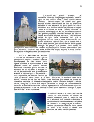 35




                                       JUAZEIRO NO CEARÁ – BRASIL:                  Um
                                importante centro de peregrinação originado a partir da
                                figura de um famoso padre, Cícero Romão Batista,
                                chamado      carinhosamente de “padim ciso” pelos
                                devotos. Padre Cícero quando em vida era orientador,
                                defensor e líder espiritual do povo pobre do sertão
                                nordestino. Sua bondade cativou as pessoas da região.
                                Desde a sua morte em 1934, Juazeiro tornou-se um
                                centro de romaria popular. No dia dos finados acontece
                                uma grande procissão reunindo milhares de pessoas
                                vindas de distantes lugares do sertão. São colocados
                                baldes de água pelos moradores para que os
                                peregrinos possam saciar a sede. Num horto há uma
                                grande estátua do Padre Cícero, que é tocada com as
                                mãos pelos romeiros, pois acreditam que assim podem
                                alcançar as graças que pedem. Esse centro de
peregrinação teve início num contexto socioeconômico bastante desfavorável paro
povo do sertão. A romaria não deixa de ser uma reação do povo humilde contra a
situação de injustiça social de que são vítimas.

       VALE DO AMANHECER - BRASIL
– O Vale do Amanhecer é um lugar de
peregrinação religiosa, próximo a Brasília,
caracteriza-se por uma intensa busca
ligada à mística e espiritualidade, e atrai
pessoas vindas de diversos estados
brasileiros e de outros países. Fica em um
triângulo de 22 alqueires, à margem da
DF-15, em Planaltina, a 50 quilômetros de
Brasília. É habitado por 30 mil pessoas —
90% seguidoras da doutrina fundada em
1958 por Neiva Chaves Zelaya, a Tia Neiva. Nos rituais, as mulheres usam véus,
coroas, vestidos até os pés. Às vezes, luvas rendadas que cobrem os braços até
acima dos cotovelos. Os homens usam capas ou coletes cheios de imagens — rostos,
cruzes, triângulos. As cores das roupas dependem do estágio de conhecimento de
cada um. A doutrina atrai turistas, curiosos e pessoas que buscam soluções espirituais
para seus problemas. Já há 390 templos no Brasil e três na Bolívia, Portugal e Japão,
com mais de 120 mil seguidores.

                                          TEMPLO DA BOA VONTADE – BRASIL: O
                                          Templo da Boa Vontade, na cidade de
                                          Brasília, conhecido como o Templo da Paz
                                          ou a Pirâmide dos Espíritos Luminosos é
                                          um monumento de notável beleza, um ponto
                                          de referência e peregrinação ecumênica.
                                          Milhões de pessoas vindas de várias partes
                                          do Brasil e do mundo o visitam. Foi
                                          edificado em forma de uma pirâmide
 