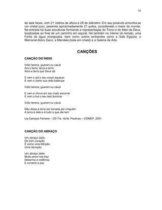 36



de sete faces, com 21 metros de altura e 28 de diâmetro. Em seu pináculo encontra-se
um cristal puro, pesando aproximadamente 21 quilos, considerado o maior do mundo.
Na entrada há duas esculturas formando a representação do Trono e do Altar de Deus,
localizadas ao final de um caminho em espiral. Há também no interior do templo, uma
Fonte de água energizada, bem como outros ambientes como a Sala Egípcia, o
Memorial Alziro Zarur, a Mandala (toda em cristal) e a Galeria de Arte.


                                           CANÇÕES
CANÇÃO DO ÍNDIO

Índio terena, guarani ou caiuá
Ara a terra, lavra a terra
Ama a terra que Deus dá

E vem o sol o seu corpo aquecer
E vem o vento sua rede balançar

Índio terena, guarani ou caiuá

E vem a chuva em seu rosto escorrer
E vem a lua o seu teto iluminar

Índio terena, guarani ou caiuá

Não deixa a terra ser tomada por ninguém
A terra é dele e é tudo o que ele tem

Lia Campos Ferreira – CD Tra –lá-lá, Paulinas – COMEP, 2001.



CANÇÃO DO ABRAÇO

Um abraço dado
De bom coração
É como uma bênção
Uma devoção

Um abraço dado
Muito amor nos traz
Desarma a violência
E constrói a paz
 