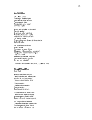37



MÃE ÁFRICA

Oh!... Mãe África!
Mãe negra e de coração!
Teu canto é como a chuva
Fecunda este chão
Teu canto é como o sol!
Clareia a nação!

A dança, o gingado, o pandeiro
Tambor, violão,
O canto, o colar, a pintura
A cor é cultura desta nação
No rosto um sorriso, um axé
Um eterno louvor
O negro é ternura, é raça, é obra de arte
Do Pai Criador

Em roda celebram a vida
A fé, o fervor
Convocam os seus Orixás
São pais e mães, acolhem com amor!
Nas guerras resistem com sangue
Com luta e suor
Vencendo correntes, canhões
Sonhando com um mundo
Em que não haja dor!

Lúcia Silva. CD Partilha: Paulinas - COMEP, 1996


GUANTANAMERA
José Marti

Yo soy un hombre sincero
De donde cresce la palma (bis)
Y antes de morirme quiero
Hechar mis versos del alma

Guantanamera
Guajira guantanamera
Guantanamera
Guajira guantanamera

Mi verso es de un verde claro
De un carmin encendido (bis)
Mi verso es un siervo herido
Que en el monte busca amparo

Por los pobres de la tierra
Quiero yo - mi suerte hechar (bis)
Porque el arroyo de la cierra
Me complace más que el mar
 
