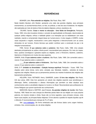 38



                                               REFERÊNCIAS


        BOWKER, John. Para entender as religiões. São Paulo, Ática, 1997.
Neste trabalho fabuloso John Bowker, apresenta uma visão das grandes religiões, seus principais
ensinamentos, os acontecimentos-chave, os ritos, as práticas, a vida dos seus fundadores. As religiões
são explicadas por meio de textos e fotos de objetos religiosos, pintura, arquitetura, etc.
        CELANO, Sandra. Corpo e mente na educação - Uma Saída de Emergência. Petrópolis,
Vozes, 1999. Uma obra inovadora introduz o conceito de espiritualidade na Educação, desvinculada de
qualquer prática religiosa, enfoca a realidade global e as interações que se estabelecem com essa
realidade, visando a compreensão integral desse ser humano-aluno. A obra resgata o CORPO, muitas
vezes esquecido e negado, recolocando-o como parte integrante e intercomunicante com as outras
dimensões do ser humano. Ensina técnicas que podem contribuir para a construção da paz e de
relações humanizadoras.
        FINE, Dorren. O que sabemos sobre o judaísmo. São Paulo, Callis, 1998. Uma coleção
destinada principalmente ao público infanto-juvenil, recomendável para pesquisa. Por meio de mapas,
fotos, quadros cronológicos e glossário explora as religiões, como o Hinduísmo, Budismo, Judaísmo,
Islamismo e Cristianismo em muitos dos seus aspectos.
GANERI, Anita. O que sabemos sobre o budismo. São Paulo, Callis, 1999. (Ver comentário sobre o
volume: O que sabemos sobre o Judaísmo?).
        _____O que sabemos sobre o hinduísmo. São Paulo, Callis, 1998. (Ver comentário sobre o
volume: O que sabemos sobre o Judaísmo?).
GHAI, O P. Unidade na diversidade – Coleção herança espiritual. Petrópolis – Vozes, 1990. Traz
citações sobre vários temas, como amor, amizade, paz, felicidade, trabalho... extraídos de textos
sagrados das religiões. Mostra que os pensamentos perenes dos mestres fundadores das religiões são
basicamente semelhantes.
        HELLERN, Victor; NOTAKER, Henry; GAARDER, Justein. O livro das religiões. São Paulo,
CIA das Letras, 2000. Este livro apresenta um estudo das religiões expondo suas semelhanças e
diferenlças. Define, contextualiza e oferece informações que permitem ao leitor atualizar seus
conhecimentos sobre a pluralidade religiosa no mundo e no Brasil. Recomendável para professores do
Ensino Religioso que querem aprofundar seu conhecimento.
        MARCHON, Benoit e KIEFFER, Jean-François. As grandes religiões do mundo. São Paulo,
Paulinas, 1995. Neste livro seis crianças de diferentes países falam de sua religião com suas próprias
palavras, de maneira simples e direta. Quais são os livros sagrados, suas principais crenças, onde
fazem suas orações, as principais festas religiosas. O livro aborda a questão do respeito àqueles cuja fé
e diferente. É recomendável para crianças de 3ª a 4ª série.
        Site: www.AsReligiões. De forma sintetizada este site fornece dados como origem histórica,
símbolos, ritos, comemorações, etc. de várias religiões.
 