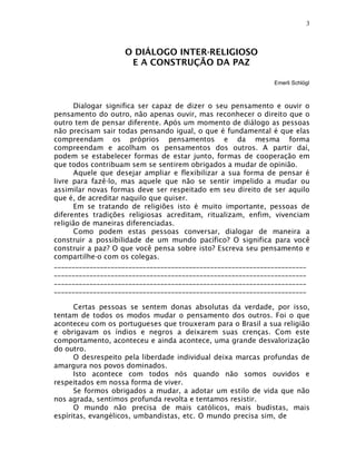 3



                   O DIÁLOGO INTER-RELIGIOSO
                    E A CONSTRUÇÃO DA PAZ

                                                             Emerli Schlögl



      Dialogar significa ser capaz de dizer o seu pensamento e ouvir o
pensamento do outro, não apenas ouvir, mas reconhecer o direito que o
outro tem de pensar diferente. Após um momento de diálogo as pessoas
não precisam sair todas pensando igual, o que é fundamental é que elas
compreendam os próprios pensamentos e da mesma forma
compreendam e acolham os pensamentos dos outros. A partir daí,
podem se estabelecer formas de estar junto, formas de cooperação em
que todos contribuam sem se sentirem obrigados a mudar de opinião.
      Aquele que desejar ampliar e flexibilizar a sua forma de pensar é
livre para fazê-lo, mas aquele que não se sentir impelido a mudar ou
assimilar novas formas deve ser respeitado em seu direito de ser aquilo
que é, de acreditar naquilo que quiser.
      Em se tratando de religiões isto é muito importante, pessoas de
diferentes tradições religiosas acreditam, ritualizam, enfim, vivenciam
religião de maneiras diferenciadas.
      Como podem estas pessoas conversar, dialogar de maneira a
construir a possibilidade de um mundo pacífico? O significa para você
construir a paz? O que você pensa sobre isto? Escreva seu pensamento e
compartilhe-o com os colegas.
_______________________________________________________________________
_______________________________________________________________________
_______________________________________________________________________
_______________________________________________________________________

      Certas pessoas se sentem donas absolutas da verdade, por isso,
tentam de todos os modos mudar o pensamento dos outros. Foi o que
aconteceu com os portugueses que trouxeram para o Brasil a sua religião
e obrigavam os índios e negros a deixarem suas crenças. Com este
comportamento, aconteceu e ainda acontece, uma grande desvalorização
do outro.
      O desrespeito pela liberdade individual deixa marcas profundas de
amargura nos povos dominados.
      Isto acontece com todos nós quando não somos ouvidos e
respeitados em nossa forma de viver.
      Se formos obrigados a mudar, a adotar um estilo de vida que não
nos agrada, sentimos profunda revolta e tentamos resistir.
      O mundo não precisa de mais católicos, mais budistas, mais
espíritas, evangélicos, umbandistas, etc. O mundo precisa sim, de
 