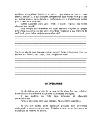 4



católicos, evangélicos, budistas, espíritas... que vivam de fato as suas
crenças religiosas, e que possam compartilhar este mundo com pessoas
de outros credos, respeitando-se profundamente e trabalhando juntas
para o bem estar de todos.
      Outras questões para você refletir e depois registar nas linhas
abaixo a sua opinião:
      Seus amigos são diferentes de você? Seguem religiões ou igrejas
diferentes, gostam de coisas diferentes? Eles respeitam a sua maneira de
ser? Você gosta deles, do jeito como eles são?
_______________________________________________________________________
_______________________________________________________________________
_______________________________________________________________________
_______________________________________________________________________
_______________________________________________________________________
_______________________________________________________________________

Você está aberto para dialogar com os outros? Está em harmonia com seu
estudo, sua família, seu corpo, seus colegas? Por quê?

_______________________________________________________________________
_______________________________________________________________________
_______________________________________________________________________
_______________________________________________________________________
_______________________________________________________________________
_______________________________________________________________________
_______________________________________________________________________



                             ATIVIDADES

     1) Identifique no ambiente de sua escola situações que refletem
harmonia e a desarmonia. Faça uma lista dessas situações.
     O que poderia ser feito para amenizar as situações
desarmônicas?
     Pense e converse com seus colegas. Apresentem sugestões.

      2) Crie um cartaz onde apareçam pessoas bem diferentes
dialogando e convivendo em paz. Socialize o seu cartaz fazendo uma
exposição do mesmo na escola.
 