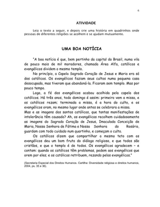 6



                                          ATIVIDADE

     Leia o texto a seguir, e depois crie uma história em quadrinhos onde
pessoas de diferentes religiões se acolhem e se ajudam mutuamente.




                              UMA BOA NOTÍCIA

      “A boa notícia é que, bem pertinho da capital do Brasil, numa vila
de pouco mais de mil moradores, chamada Área Alfa, católicos e
evangélicos dividem o mesmo templo.
      No princípio, a Capela Sagrado Coração de Jesus e Maria era só
dos católicos. Os evangélicos faziam seus cultos numa pequena casa
desocupada, mas tiveram que abandoná-la. Ficaram sem templo. Mas por
pouco tempo.
      Logo, a fé dos evangélicos acabou acolhida pela capela dos
católicos. Há três anos, todo domingo é assim: primeiro vem a missa, e
os católicos rezam; terminada a missa, é a hora do culto, e os
evangélicos oram, no mesmo lugar onde antes se celebrara a missa.
Mas e as imagens dos santos católicos, que tantas manifestações de
intolerância têm causado? Ah, os evangélicos recolhem cuidadosamente
as imagens do Sagrado Coração de Jesus, Imaculada Conceição de
Maria, Nossa Senhora de Fátima e Nossa Senhora           do     Rosário,
guardam com todo cuidado num quartinho, e começam o culto.
      Os católicos dizem que compartilhar o mesmo teto com os
evangélicos deu um bom fruto do diálogo religioso, e que todos são
cristãos, e que o templo é de todos. Os evangélicos agradecem – e
contam: quando os católicos têm problemas, pedem aos evangélicos que
orem por eles; e os católicos retribuem, rezando pelos evangélicos.”

(Secretaria Especial dos Direitos Humanos. Cartilha: Diversidade religiosa e direitos humanos,
2004, ps. 35 e 36).
 