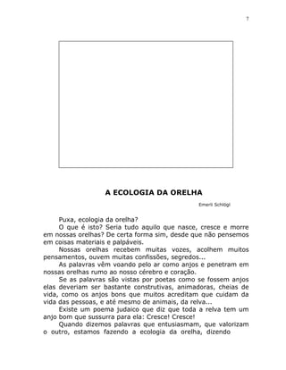 7




                  A ECOLOGIA DA ORELHA
                                              Emerli Schlögl


     Puxa, ecologia da orelha?
     O que é isto? Seria tudo aquilo que nasce, cresce e morre
em nossas orelhas? De certa forma sim, desde que não pensemos
em coisas materiais e palpáveis.
     Nossas orelhas recebem muitas vozes, acolhem muitos
pensamentos, ouvem muitas confissões, segredos...
     As palavras vêm voando pelo ar como anjos e penetram em
nossas orelhas rumo ao nosso cérebro e coração.
     Se as palavras são vistas por poetas como se fossem anjos
elas deveriam ser bastante construtivas, animadoras, cheias de
vida, como os anjos bons que muitos acreditam que cuidam da
vida das pessoas, e até mesmo de animais, da relva...
     Existe um poema judaico que diz que toda a relva tem um
anjo bom que sussurra para ela: Cresce! Cresce!
     Quando dizemos palavras que entusiasmam, que valorizam
o outro, estamos fazendo a ecologia da orelha, dizendo
 