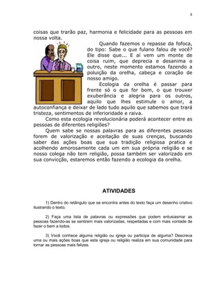 8



coisas que trarão paz, harmonia e felicidade para as pessoas em
nossa volta.
                            Quando fazemos o repasse da fofoca,
                       do tipo: Sabe o que fulano falou de você?
                       Ele disse que... E aí vem um monte de
                       coisa ruim, que deprecia e desanima o
                       outro, neste momento estamos fazendo a
                       poluição da orelha, cabeça e coração de
                       nosso amigo.
                            Ecologia da orelha é passar para
                       frente só o que for bom, o que trouxer
                       exuberância e alegria para os outros,
                       aquilo que lhes estimule o amor, a
autoconfiança e deixar de lado tudo aquilo que sabemos que trará
tristeza, sentimentos de inferioridade e raiva.
      Como esta ecologia revolucionária poderá acontecer entre as
pessoas de diferentes religiões?
      Quem sabe se nossas palavras para as diferentes pessoas
forem de valorização e aceitação de suas crenças, buscando
saber das ações boas que sua tradição religiosa pratica e
acolhendo amorosamente cada um em sua própria religião e se
nosso colega não tem religião, possa também ser valorizado em
sua convicção, estaremos então fazendo a ecologia da orelha.




                                     ATIVIDADES

        1) Dentro do retângulo que se encontra antes do texto faça um desenho criativo
ilustrando o texto.

       2) Faça uma lista de palavras ou expressões que podem entusiasmar as
pessoas fazendo-as se sentirem mais valorizadas, respeitadas e com mais vontade de
fazer o bem a todos.

       3) Você conhece alguma religião ou igreja ou participa de alguma? Descreva
uma ou mais ações boas que esta igreja ou religião realiza em sua comunidade para
tornar as pessoas mais felizes.
 
