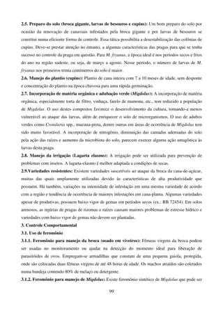 99
2.5. Preparo do solo (broca gigante, larvas de besouros e cupins): Um bom preparo do solo por
ocasião da renovação de canaviais infestados pela broca gigante e por larvas de besouros se
constitui numa eficiente forma de controle. Essa tática possibilita a desestabilização das colônias de
cupins. Deve-se prestar atenção no entanto, a algumas características das pragas para que se tenha
sucesso no controle da praga em questão. Para M. fryanus, a época ideal é nos períodos secos e frios
do ano na região sudeste, ou seja, de março a agosto. Nesse período, o número de larvas de M.
fryanus nos primeiros trinta centímetros do solo é maior.
2.6. Manejo do plantio (cupins): Plantio de cana inteira com 7 a 10 meses de idade, sem desponte
e concentração do plantio na época chuvosa para uma rápida germinação.
2.7. Incorporação de matéria orgânica e adubação verde (Migdolus): A incorporação de matéria
orgânica, especialmente torta de filtro, vinhaça, farelo de mamona, etc., tem reduzido a população
de Migdolus. O uso destes compostos favorece o desenvolvimento da cultura, tornando-a menos
vulnerável ao ataque das larvas, além de enriquecer o solo de microrganismos. O uso de adubos
verdes como Crotalaria spp., mucuna-preta, dentre outras em áreas de ocorrência de Migdolus tem
sido muito favorável. A incorporação de nitrogênio, diminuição das camadas adensadas do solo
pela ação das raízes e aumento da microbiota do solo, parecem exercer alguma ação antagônica às
larvas desta praga.
2.8. Manejo da irrigação (Lagarta elasmo): A irrigação pode ser utilizada para prevenção de
problemas com insetos. A lagarta-elasmo é melhor adaptada a condições de secas.
2.9.Variedades resistentes: Existem variedades suscetíveis ao ataque da broca da cana-de-açúcar,
muitas das quais amplamente utilizadas devido às características de alta produtividade que
possuem. Há também, variações na intensidade de infestação em uma mesma variedade de acordo
com a região e tendência de ocorrência de maiores infestações em cana-planta. Algumas variedades
apesar de produtivas, possuem baixo vigor de gemas em períodos secos (ex.: RB 72454). Em solos
arenosos, as injúrias de pragas de rizomas e raízes causam maiores problemas de estresse hídrico e
variedades com baixo vigor de gemas não devem ser plantadas.
3. Controle Comportamental
3.1. Uso de feromônio
3.1.1. Feromônio para manejo da broca (usado em viveiros): Fêmeas virgens da broca podem
ser usadas no monitoramento ou ajudar na detecção do momento ideal para liberação de
parasitóides de ovos. Empregam-se armadilhas que constam de uma pequena gaiola, protegida,
onde são colocadas duas fêmeas virgens de até 48 horas de idade. Os machos atraídos são coletados
numa bandeja contendo 80% de melaço ou detergente.
3.1.2. Feromônio para manejo de Migdolus: Existe feromônio sintético de Migdolus que pode ser
 