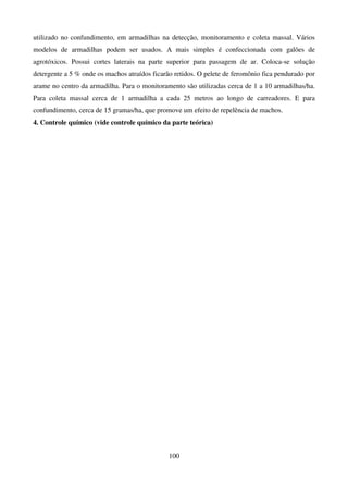 100
utilizado no confundimento, em armadilhas na detecção, monitoramento e coleta massal. Vários
modelos de armadilhas podem ser usados. A mais simples é confeccionada com galões de
agrotóxicos. Possui cortes laterais na parte superior para passagem de ar. Coloca-se solução
detergente a 5 % onde os machos atraídos ficarão retidos. O pelete de feromônio fica pendurado por
arame no centro da armadilha. Para o monitoramento são utilizadas cerca de 1 a 10 armadilhas/ha.
Para coleta massal cerca de 1 armadilha a cada 25 metros ao longo de carreadores. E para
confundimento, cerca de 15 gramas/ha, que promove um efeito de repelência de machos.
4. Controle químico (vide controle químico da parte teórica)
 