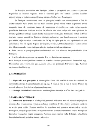 107
As formigas cortadeiras são formigas (saúvas e quenquéns) que cortam e carregam
fragmentos de diversos vegetais, flores e sementes para seus ninhos. Ocorrem atacando
exclusivamente as pastagens, as espécies de saúvas A.bisphaerica e A.capiguara.
As formigas causam danos tanto em pastagens estabelecidas, quanto durante a fase de
estabelecimento. Neste último caso os danos são mais graves porque cortam as plântulas recém
emergidas tanto de gramíneas quanto de leguminosa. (A.bisphaerica, corta exclusivamente
gramíneas). Esse dano ocasiona a morte da plântula, que neste estágio não tem capacidade de
rebrota. Quando as formigas atacam plantas mais desenvolvidas, elas desfolham e cortam os brotos
dos talos e ramos secundários. Em áreas infetadas, estimou-se, para A.capiguara, que o sauveiros
por hectare, cujas formigas cortam cerca de 21 Kg de capim por dia, são equivalentes ao que
consomem 3 bois em regime de pasto por alqueire, ou seja, 1,23 bois/hectare.dia-1
. Outros fatores
têm sido considerados como efeitos da ação das formigas cortadeiras tais como:
• Dano causado às pastagens pelo revolvimento da terra e as trilhas de forragem deixadas pelas
formigas;
• A aceleração do crescimento e a sucessão de ervas daninhas nas pastagens.
Estas formigas atacam preferencialmente as espécies Pueraria phaseoloides, Desmodium spp.,
Stylosanthes spp., Centrosema spp., Leucena spp., e as gramíneas Andropogon spp., Panicum
maximum e Brachiaria spp
2. AMOSTRAGEM
2.1. Cigarrinha das pastagens: A amostragem é feita com auxílio de rede de varredura ou
succionados através de caminhamento em zig-zag. A coleta é feita a cada 3 passos. O nível de
controle adotado é de 4,0 cigarrinhas/passo de captura.
2.2. Formigas cortadeiras: Nível de dano, um formigueiro adulto ( 30 m2
de terra solta) por ha.
3. TÁTICAS DE CONTROLE
3.1. Variedades Resistentes: A utilização de gramíneas resistentes deve ser baseada em pesquisas
regionais. Isto evidentemente evitaria a quebra da resistência devido a fatores abiótiocos, variáveis
de região para região. Existem espécies de gramíneas que possuem características morfo-
fisiológicas, as quais podem afetar, de alguma maneira, o desenvolvimento do inseto. As espécies
Paspalum conjugatum (capim amargoso), Panicum laxum (capim barba-de-bode) e Brachiaria
humidicola (Humidicola) são resistentes a formigas.
 