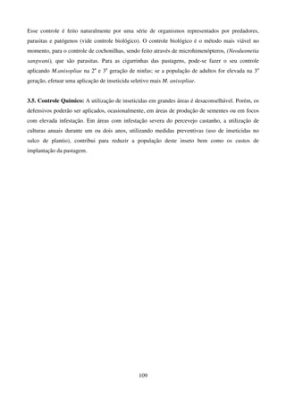 109
Esse controle é feito naturalmente por uma série de organismos representados por predadores,
parasitas e patógenos (vide controle biológico). O controle biológico é o método mais viável no
momento, para o controle de cochonilhas, sendo feito através de microhimenópteros, (Neodusmetia
sangwani), que são parasitas. Para as cigarrinhas das pastagens, pode-se fazer o seu controle
aplicando M.anisopliae na 2a
e 3a
geração de ninfas; se a população de adultos for elevada na 3a
geração, efetuar uma aplicação de inseticida seletivo mais M. anisopliae.
3.5. Controle Químico: A utilização de inseticidas em grandes áreas é desaconselhável. Porém, os
defensivos poderão ser aplicados, ocasionalmente, em áreas de produção de sementes ou em focos
com elevada infestação. Em áreas com infestação severa do percevejo castanho, a utilização de
culturas anuais durante um ou dois anos, utilizando medidas preventivas (uso de inseticidas no
sulco de plantio), contribui para reduzir a população deste inseto bem como os custos de
implantação da pastagem.
 