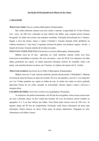 110
MANEJO INTEGRADO DAS PRAGAS DA SOJA
1. DIAGNOSE
PERCEVEJO VERDE: Nezara viridula, (Heteroptera: Pentatomidae)
São verdes uniforme; antenas com tons verdes e marrons. Longevidade de 33 dias. Postura
com cerca de 100 ovos, colocados na face inferior das folhas, cujo conjunto possui formato
hexagonal. As ninfas são escuras com manchas vermelhas. Coloração diversificada nos 5 ínstares.
Sugam a seiva das hastes, ramos e vagens (chochas). Causam retenção foliar (problema na
colheita mecânica) e soja louca (vegetação anormal da planta, sem produzir vagens) devido a
injeção de toxinas. Causam mancha de levedura nos grãos.
PERCEVEJO VERDE PEQUENO: PIEZODORUS GUILDINII, (Heteroptera: Pentatomidae)
Medem cerca de 10 mm, apresenta cor verde uniforme, antenas verdes com faixa
transversal avermelhada no pronoto. Os ovos são pretos, cerca de 20-30 ovos dispostos em linha
dupla, geralmente nas vagens. As ninfas apresenta coloração variável, de vermelha, verde e até
pretas, com manchas brancas no dorso, nos 5 ínstares. As injúrias são iguais à do N. viridula.
PERCEVEJO MARROM: Euschistus heros (Fabr.) ( Heteroptera: Pentatomidae)
Medem cerca de 13 mm, marrom uniforme, pronoto desenvolvido (chifrudinho). Mancha
em forma de meia lua branca no ápice do escutelo. Os ovos são amarelos, cerca de 7 ovos dispostos
em 2 ou 3 linhas paralelas nas vagens ou folhas da soja. As ninfas são verdes no início, podendo
apresentar formas de cor verde, castanho ou acinzentado. Atacam vagens e grãos e provoca a
retenção foliar.
LAGARTA DA SOJA: ANTICARSIA GEMMATALIS, (Lepidoptera: Noctuidae)
As mariposas são pardo-acinzentadas com 40 mm de envergadura, listas escuras transversais
nas asas e manchas claras, na face ventral das mesmas. Os ovos são brancos, postos isolados ou
agrupados (5 a 7) na face inferior das folhas. Uma fêmea pode colocar cerca de 350 ovos. As
lagartas atinge até 40 mm de comprimento. Coloração verde (baixa infestação) até preta (alta
infestação). Estrias brancas no dorso. Cinco pares de pernas abdominais. Empupam no solo.
Alimentam-se de folhas e hastes.
 