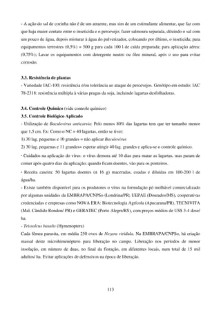 113
- A ação do sal de cozinha não é de um atraente, mas sim de um estimulante alimentar, que faz com
que haja maior contato entre o inseticida e o percevejo; fazer salmoura separada, diluindo o sal com
um pouco de água, depois misturar à água do pulverizador, colocando por último, o inseticida; para
equipamentos terrestres (0,5%) = 500 g para cada 100 l de calda preparada; para aplicação aérea:
(0,75%); Lavar os equipamentos com detergente neutro ou óleo mineral, após o uso para evitar
corrosão.
3.3. Resistência de plantas
- Variedade IAC-100: resistência e/ou tolerância ao ataque de percevejos. Genótipo em estudo: IAC
78-2318: resistência múltipla à várias pragas da soja, incluindo lagartas desfolhadoras.
3.4. Controle Químico (vide controle químico)
3.5. Controle Biológico Aplicado
- Utilização de Baculovirus anticarsia: Pelo menos 80% das lagartas tem que ter tamanho menor
que 1,5 cm. Ex: Como o NC = 40 lagartas, então se tiver:
1) 30 lag. pequenas e 10 grandes = não aplicar Baculovirus
2) 30 lag. pequenas e 11 grandes= esperar atingir 40 lag. grandes e aplica-se o controle químico.
. Cuidados na aplicação do vírus: o vírus demora até 10 dias para matar as lagartas, mas param de
comer após quatro dias da aplicação; quando ficam doentes, vão para os ponteiros.
. Receita caseira: 50 lagartas doentes (± 16 g) maceradas, coadas e diluídas em 100-200 l de
água/ha.
- Existe também disponível para os produtores o vírus na formulação pó molhável comercializado
por algumas unidades da EMBRAPA/CNPSo (Londrina/PR; UEPAE (Dourados/MS), cooperativas
credenciadas e empresas como NOVA ERA: Biotecnologia Agrícola (Apucarana/PR), TECNIVITA
(Mal. Cândido Rondon/ PR) e GERATEC (Porto Alegre/RS), com preços médios de US$ 3-4 dose/
ha.
- Trissolcus basalis (Hymenoptera)
Cada fêmea parasita, em média 250 ovos de Nezara viridula. Na EMBRAPA/CNPSo, há criação
massal deste microhimenóptero para liberação no campo. Liberação nos períodos de menor
insolação, em número de duas, no final da floração, em diferentes locais, num total de 15 mil
adultos/ ha. Evitar aplicações de defensivos na época de liberação.
 