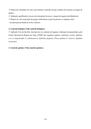 117
 Plantio de variedades de ciclo curto diminui o período em que a planta fica exposta ao ataque de
pragas;
 Adubação equilibrada (o excesso de nitrogênio favorece o ataque de lagartas desfolhadoras);
 Preparo do solo (exposição de pragas subterrâneas à ação de pássaros e radiação solar).
- incorporação profunda de restos culturais.
2. Controle biológico (Vide controle biológico).
 Aplicado: Uso de Bacillus thuringiensis no controle de lagartas; Liberação de parasitóides, pelo
Centro Nacional de Pequisa do Trigo (CNPT) das seguintes espécies: Aphelinus asychis, Aphidius
ervi, A. rhopalosiphi, A. uzbekistanicus, Ephedrus plagiator, Praon gallium, P. volucre e Aphidius
testaceipes.
3. Controle químico (Vide controle quimico).
 