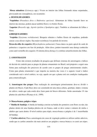 119
Mosca minadora (Liriomyza spp.): Vivem no interior das folhas formando minas serpentadas,
provocando em conseqüência, seu secamento.
c. DESFOLHEADORES
Vaquinhas (Paraulaca dives e Diabrotica speciosa): Alimentam de folhas fazendo furos no
interior das mesmas, podem atacar também flores e os botões florais.
Lagartas (Brassolis spp., Agrotis ipisilon e Spodoptera spp.): Também se alimentam de folhas e
flores.
d.BROQUEADORES
Vespinha (Eurytoma orchidearum): Broqueia rebentos e bulbos florais de orquídeas, podendo
causar a seca desses orgãos. Sua maior ocorrência é no período de inverno.
Broca-do-olho do coqueiro (Rhynchophorus palmarum): Causa danos na parte apical do caule de
palmeiras e coqueiros em fase de produção. Além disso, podem transmitir uma doença conhecida
como anel-vermelho-do-coqueiro. O sintoma dessa doença é o contínuo amarelecimento das folhas.
2. AMOSTRAGEM
Como não existem resultados de pesquisa que definam sistemas de amostragem e índices
de decisão de controle para as pragas de plantas ornamentais no Brasil, será proposto a seguir uma
forma para realização dos processos de acordo com os grupos de pragas anteriormente citados.
Como para planta ornamental o que importa na maioria das vezes é o aspecto visual o índice
considerado será o nível estético, ou seja, aquele em que a planta está em condições inadequadas
para comercialização.
1. Amostragem das pragas: Para realização de amostragem primeiramente deve-se dividir o
plantio em blocos. Cada bloco deve ser constituído de uma única cultura, genótipo, idade e sistema
de cultivo, sendo que cada estufa deve fazer parte de blocos diferentes. Serão amostradas 1% das
plantas de cada bloco (Picanço et al., 1999).



 Mosca-branca, pulgão e tripes
 Batida de bandeja: A batida de bandeja consiste na batida dos ponteiros com flores ou não, das
plantas dentro de uma bandeja plástica de cor branca, onde se deve contar o número de ninfas e
adultos que caem dentro. O nível estético para tripés, mosca-branca e pulgões é de 1 inseto/batida
de bandeja.
 Cartões adesivos: Para a amostragem em casas de vegetação podem-se utilizar cartões adesivos,
sendo que os cartões amarelos são mais atrativos aos pulgões e mosca branca e os azuis aos tripes.
 