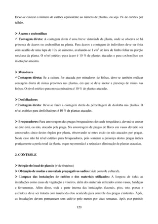120
Deve-se colocar o número de cartões equivalente ao número de plantas, ou seja 1% de cartões por
talhão.



 Ácaros e cochonilhas
 Contagem direta: A contagem direta é uma breve vistoriada da planta, onde se observa se há
presença de ácaros ou cochonilhas na planta. Para ácaros a contagem de indivíduos deve ser feita
com auxílio de uma lupa de 10x de aumento, avaliando-se 1 cm2
de área de limbo foliar na porção
mediana da planta. O nível estético para ácaro é 10 % de plantas atacadas e para cochonilhas um
inseto por amostra.



 Minadores
Contagem direta: Se a cultura for atacada por minadores de folhas, deve-se também realizar
contagem direta de minas presentes nas plantas, em que se deve anotar a presença de minas nas
folhas. O nível estético para mosca minadora é 10 % de plantas atacadas.



 Desfolhadores
Contagem direta: Deve-se fazer a contagem direta da percentagem de desfolha nas plantas. O
nível estético para desfolhadores é 10 % de plantas atacadas.



 Broqueadores: Para amostragem das pragas broqueadoras do caule (orquídeas), deverá se anotar
se este está, ou não, atacado pela praga. Na amostragem de pragas de flores em vasos deverão ser
amostrados cinco destes órgãos por planta, observando se estes estão ou não atacados por pragas.
Neste caso não há nível estético para broqueadores, pois somente a presença destas pragas indica
praticamente a perda total da planta, o que recomenda é a retirada e eliminação de plantas atacadas.
3. CONTROLE



 Seleção do local de plantio (vide fruteiras)



 Obtenção de mudas e materiais propagativos sadios (vide controle cultural).



 Limpeza das instalações de cultivo e dos materiais utilizados: A limpeza de todas as
instalações como casas de vegetação e viveiros, além dos materiais utilizados como vasos, bandejas
e ferramentas. Além disso, toda a parte interna das instalações (laterais, piso, teto, portas e
estrados), deve ser tratada com inseticida e/ou acaricida para controle das pragas existentes. Após,
as instalações devem permanecer sem cultivo pelo menos por duas semanas. Após este período
 