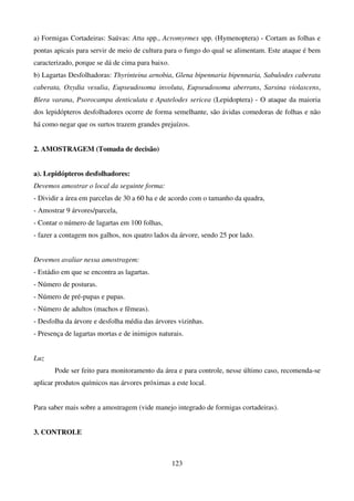 123
a) Formigas Cortadeiras: Saúvas: Atta spp., Acromyrmex spp. (Hymenoptera) - Cortam as folhas e
pontas apicais para servir de meio de cultura para o fungo do qual se alimentam. Este ataque é bem
caracterizado, porque se dá de cima para baixo.
b) Lagartas Desfolhadoras: Thyrinteina arnobia, Glena bipennaria bipennaria, Sabulodes caberata
caberata, Oxydia vesulia, Eupseudosoma involuta, Eupseudosoma aberrans, Sarsina violascens,
Blera varana, Psorocampa denticulata e Apatelodes sericea (Lepidoptera) - O ataque da maioria
dos lepidópteros desfolhadores ocorre de forma semelhante, são ávidas comedoras de folhas e não
há como negar que os surtos trazem grandes prejuízos.
2. AMOSTRAGEM (Tomada de decisão)
a). Lepidópteros desfolhadores:
Devemos amostrar o local da seguinte forma:
- Dividir a área em parcelas de 30 a 60 ha e de acordo com o tamanho da quadra,
- Amostrar 9 árvores/parcela,
- Contar o número de lagartas em 100 folhas,
- fazer a contagem nos galhos, nos quatro lados da árvore, sendo 25 por lado.
Devemos avaliar nessa amostragem:
- Estádio em que se encontra as lagartas.
- Número de posturas.
- Número de pré-pupas e pupas.
- Número de adultos (machos e fêmeas).
- Desfolha da árvore e desfolha média das árvores vizinhas.
- Presença de lagartas mortas e de inimigos naturais.
Luz
Pode ser feito para monitoramento da área e para controle, nesse último caso, recomenda-se
aplicar produtos químicos nas árvores próximas a este local.
Para saber mais sobre a amostragem (vide manejo integrado de formigas cortadeiras).
3. CONTROLE
 