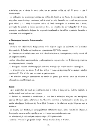 126
referências que a rainha de saúva sobrevive no período médio de até 20 anos., e esta é
insubstituível.
- as jardineiras são as menores formigas da colônia ( 2 mm), e sua função é a incorporação do
vegetal na massa de fungo, cuidam da prole (ovos e larvas) e da rainha. As cortadeiras apresentam
porte médio (4 a 7 mm) e executam tarefas de corte e transporte do alimento para o ninho,
escavação das panelas e canais, descarte do lixo. Os soldados são as “cabeçudas” ( 7 mm),
possuindo mandíbulas fortíssimas são responsáveis pela defesa da colônia e proteção da rainha e
dos alados (castas temporárias).
c. Etapas para formação de um sauveiro:
Fase I
- inicia-se com a fecundação da içá durante o vôo nupcial. Depois de fecundadas toda as rainhas
têm condições de fundar um formigueiro, porém apenas 0,05% têm sucesso;
- a rainha recém fecundada, corta suas asas e inicia a escavação de um pequeno canal (cerca de 15
cm de profundidade);
- após a rainha inicia a construção da 1a. câmara (panela com cerca de 4 cm de diâmetro), cuja terra
é usada para obstruir a entrada;
- 2 dias após a revoada, a rainha regurgita o micélio de fungo, que coletou antes do vôo nupcial;
- os primeiros ovos são postos 5 a 6 dias após a revoada. As primeiras larvas, pupas e adultos
aparecem 30, 50 e 62 dias após a revoada, respectivamente.
- As primeiras formigas permanecem no interior da panela por 20 dias, antes de iniciarem a
obstrução do canal feito pela içá.
Fase II
- após a reabertura do canal, as operárias iniciam o corte e o transporte do material vegetal e a
rainha se dedica exclusivamente à postura;
- a abertura do 1o olheiro se dá em média, 87 dias após a penetração da içá no solo. O segundo
aparece 14 meses após a abertura do 1o. Os outros sucedem-se rapidamente e em 82 dias, em
média, são abertos 8 olheiros (do 3o ao 10o). Portanto, o 10o olheiro é aberto 20 meses após a
fundação;
- ao atingir 2 anos de idade, as saúvas já abriram 120 olheiros e aos 3 anos, com até 700 olheiros, o
formigueiro torna-se adulto e produz a sua 1o revoada, que se dará anualmente;
- o número de içás liberados por sauveiro chega a 5000 por revoada;
- durante a revoada as içás podem atingir 1 Km de distância e 100 m de altura.
 