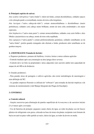 127
d. Principais espécies de saúvas:
Atta sexdens rubropilosa (“saúva limão”): cheiro de limão, cortam dicotiledôneas, soldados opacos
e de coloração pardo a avermelhada, montes de terra solta irregulares.
Atta laevigata (“saúva cabeça-de-vidro”): cortam monocotiledôneas e dicotiledôneas (maior
preferência), soldados com cabeça muito brilhante, monte de terra solta arredondado e de maior
espessura.
Atta bisphaerica (“saúva mata pasto”): cortam monocotiledônea, soldados com certo brilho e dois
lóbulos característicos na cabeça, monte de terra solta espalhada.
Atta capiguara (“saúva parda”): cortam preferencialmente gramíneas, soldados semelhantes ao da
“saúva limão”, porém quando esmagados não cheiram a limão, produzem odor semelhante ao de
gordura rançosa.
2. AMOSTRAGEM (Tomada de decisão)
a. Pequenos produtores: pomares de frutíferas, viveiros, hortas e outras culturas agrícolas
- Controle imediato após sua constatação na área (praga-chave severa);
- Controle deve ser feito na propriedade e áreas adjacentes (um sauveiro adulto tem capacidade de
ataque de até 400 m de distância).
b. Grandes produtores:
- Para grandes áreas de pastagens e cultivos agrícolas, não existe metodologias de amostragem e
nem definição de NC;
- As grandes empresas florestais se utilizam de “software's” para tomadas de decisão impíricas e de
sistemas de monitoramento (vide Manejo Integrado das Pragas do Eucalipto).
3. CONTROLE
a. Controle cultural
- Arações sucessivas para eliminação de panelas superficiais de Acromyrmex e de sauveiros iniciais
(3 a 4 meses após a revoada).
- Uso de barreiras de proteção: pequenos canais cheios de água, ao redor da planta; uso de frascos
plástico de refrigerante com graxa, colocada na base do tronco da planta; recipiente com formato de
bacia em anel ou pneu velho partido ao meio, cheios de água, ao redor da árvore ou muda.
 