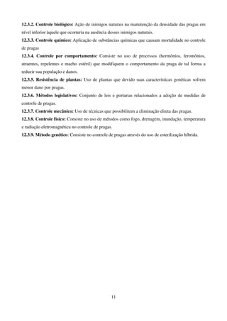 11
12.3.2. Controle biológico: Ação de inimigos naturais na manutenção da densidade das pragas em
nível inferior àquele que ocorreria na ausência desses inimigos naturais.
12.3.3. Controle químico: Aplicação de substâncias químicas que causam mortalidade no controle
de pragas
12.3.4. Controle por comportamento: Consiste no uso de processos (hormônios, feromônios,
atraentes, repelentes e macho estéril) que modifiquem o comportamento da praga de tal forma a
reduzir sua população e danos.
12.3.5. Resistência de plantas: Uso de plantas que devido suas características genéticas sofrem
menor dano por pragas.
12.3.6. Métodos legislativos: Conjunto de leis e portarias relacionados a adoção de medidas de
controle de pragas.
12.3.7. Controle mecânico: Uso de técnicas que possibilitem a eliminação direta das pragas.
12.3.8. Controle físico: Consiste no uso de métodos como fogo, drenagem, inundação, temperatura
e radiação eletromagnética no controle de pragas.
12.3.9. Método genético: Consiste no controle de pragas através do uso de esterilização híbrida.
 