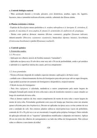 128
c. Controle biológico natural
- Mais acentuado durante a revoada: pássaros, aves domésticas, aranhas, sapos, rãs, lagartos,
besouros, tatus e tamanduá realizam eficiente controle, sobretudo das fêmeas aladas.
d. Plantas resistentes e tóxicas
- Espécies de Eucalyptus menos preferidas a A. sexdens rubropilosa e A. laevigata: E. citriodora, E.
grandis, E. maculata, E. nova-anglica, E. deanei, E. acmenioides, E. andrewsii e E. propingua.
- Dentre estes pode-se destacar: mamona (Ricinus communis), gergelim (Sesanum indicum),
inhame-amarelo (Diocorea cayanensis cayanensis), batata-doce (Ipomea batatas), fava-branca
(Centrosema brasilianus) e jatobá (Hymenaea courbaril).
e. Controle químico
1. Formicidas usados:
1.1. Pós-secos
- Aplicação nos olheiros através de bombas manuais (“tamanduá”)
- Aplicados na época seca. O solo deve estar seco até a 30 cm de profundidade, senão o pó umidece
e aderindo-se à superfície interna dos canais, provoca entupimento
1.2. Iscas granuladas
- Técnica eficiente (depende de cuidados especiais durante a aplicação) e de baixo custo
- cuidado com o dimensionamento da área do formigueiro para não provocar sub ou super dosagem,
o que poderá acarretar em aumento do formigueiro e desperdícios, respectivamente
- Cálculo da área do formigueiro:
- Para Atta capiguara: é calculada, medindo-se o maior comprimento pela maior largura do
retângulo formado pelo monte de terra solta mais a área de montículos menores e canais situados ao
longo do montículo de terra solta.
- Para as demais espécies de Atta: maior comprimento do monte de terra solta x maior largura do
monte de terra solta. Formuladas geralmente com casca de laranja que funciona como um atraente
(pouco eficiente para Atta bisphaerica). Devem ser aplicadas na época seca e evitar contato da isca
com a umidade do solo. Em extensos plantios utiliza-se micro-porta-iscas (sacos de polietileno,
contendo de 10 a 30 g de isca e ao ser encontrado é rasgado pelas próprias formigas). Outro método
de aplicação utilizado são as “isqueiras” (plantadeiras modificadas e adaptadas em tratores). Aplicar
20 cm em torno dos olheiros de carregamento e ao lado das trilhas de forrageamento. Não colocar
sobre os olheiros e nem dentro da trilha!
 