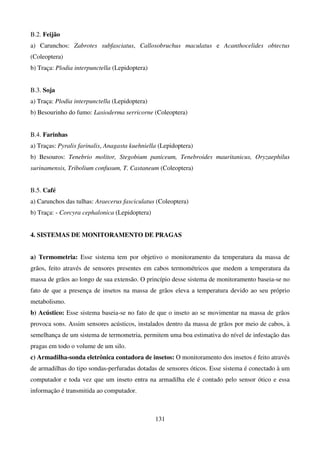 131
B.2. Feijão
a) Carunchos: Zabrotes subfasciatus, Callosobruchus maculatus e Acanthocelides obtectus
(Coleoptera)
b) Traça: Plodia interpunctella (Lepidoptera)
B.3. Soja
a) Traça: Plodia interpunctella (Lepidoptera)
b) Besourinho do fumo: Lasioderma serricorne (Coleoptera)
B.4. Farinhas
a) Traças: Pyralis farinalis, Anagasta kuehniella (Lepidoptera)
b) Besouros: Tenebrio molitor, Stegobium paniceum, Tenebroides mauritanicus, Oryzaephilus
surinamensis, Tribolium confusum, T. Castaneum (Coleoptera)
B.5. Café
a) Carunchos das tulhas: Araecerus fasciculatus (Coleoptera)
b) Traça: - Corcyra cephalonica (Lepidoptera)
4. SISTEMAS DE MONITORAMENTO DE PRAGAS
a) Termometria: Esse sistema tem por objetivo o monitoramento da temperatura da massa de
grãos, feito através de sensores presentes em cabos termométricos que medem a temperatura da
massa de grãos ao longo de sua extensão. O princípio desse sistema de monitoramento baseia-se no
fato de que a presença de insetos na massa de grãos eleva a temperatura devido ao seu próprio
metabolismo.
b) Acústico: Esse sistema baseia-se no fato de que o inseto ao se movimentar na massa de grãos
provoca sons. Assim sensores acústicos, instalados dentro da massa de grãos por meio de cabos, à
semelhança de um sistema de termometria, permitem uma boa estimativa do nível de infestação das
pragas em todo o volume de um silo.
c) Armadilha-sonda eletrônica contadora de insetos: O monitoramento dos insetos é feito através
de armadilhas do tipo sondas-perfuradas dotadas de sensores óticos. Esse sistema é conectado à um
computador e toda vez que um inseto entra na armadilha ele é contado pelo sensor ótico e essa
informação é transmitida ao computador.
 