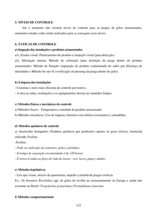 132
5. NÍVEIS DE CONTROLE
Até o momento não existem níveis de controle para as pragas de grãos armazenados,
entretanto estudos estão sendo realizados para se conseguir esses níveis.
6. TÁTICAS DE CONTROLE
a) Inspeção das instalações e produtos armazenados
a1). Exame visual: Peneiramento do produto e inspeção visual (para detecção).
a2). Infestação interna: Método de coloração (para distinção da praga dentro do produto
armazenado). Método de flotação (separação do produto contaminado do sadio por diferença de
densidade) e Método de raio-X (verificação de presença da praga dentro do grão).
b) Limpeza das instalações
- Constitui o meio mais eficiente de controle preventivo.
- A área ao redor, instalações e os equipamentos devem ser mantidos limpos.
c) Métodos físicos e mecânicos de controle
a) Métodos físicos : Temperatura e umidade do produto armazenado.
b) Métodos mecânicos: Uso de impacto, barreiras (envoltórios resistentes) e armadilhas.
d) Métodos químicos de controle
a). Inseticidas fumigantes: Produtos químicos que produzem vapores ou gases tóxicos, inseticida
utilizado: Fosfina.
-Fosfina :
- Pode ser utilizada em sementes, grãos e farinhas;
- O tempo de exposição recomendado é de 120 horas;
- É tóxico à todas as fases de vida do inseto : ovo, larva, pupa e adulto;
e) Métodos legislativos
- Leis que visam, através de quarentena, impedir a entrada de pragas exóticas.
Ex.: Os besouros Bruchidius spp. de grãos de ervilha no armazenamento na Europa e ainda não
existente no Brasil: Trogoderma granarium e Prostephanus truncatus.
f) Métodos comportamentais
 
