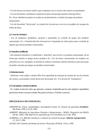 133
- Uso de técnicas de insetos estéreis (que competem com os insetos não estéreis na reprodução).
- Uso de feromônios (substâncias responsáveis pela comunicação química intraespecífica).
Ex.: Essas substâncias podem ser usadas no monitoramento e controle de pragas de produtos
armazenados.
- Uso do feromônio Serricornin no controle de Lasioderma serricorne em galpões de secagem de
folhas de fumo.
g) Controle biológico
- Uso de patógenos, predadores, parasitas e parasitódes no controle de pragas dos produtos
armazenados. Ex.: A bactéria Bacillus thuringiensis é registrada em vários países para o controle de
lagartas que atacam produtos armazenados.
h)Atmosferamodificada
- Em armazéns herméticos é modificada a atmosfera que envolve os produtos armazenados, de tal
forma que controle as pragas desses produtos. Ex.: Uso de baixas concentrações de oxigênio em
atmosfera rica em, nitrogênio ou dióxido de carbono constituem método alternativo para prevenção
de perdas causadas por pragas aos produtos armazenados.
i)Substratosinertes
- Substratos como argila e calcário filler têm capacidade de remoção da camada de cera da cutícula
dos insetos, ocasionando a morte desses por dessecação. Ex.: Uso de terra de formigueiro.
j)Usodeplantaseextratos deplantas
- Ex: A planta Azadirachta indica que apresenta o composto Azadirachtin que tem ação repelente e fagoinibidora
paradiversosinsetos,comoporexemplo,RhyzophertadominicaeTriboliumcastaneum.
BIBLIOGRAFIA RECOMENDADA
AGRIANUAL. Frutas: rentabilidade e desempenho recente. In: Ánuario da agricultura brasileira.
São Paulo: FNP, p.22-26, 2002.
AGROFIT. Ministério da Agricultura, Pecuária e Abastecimento – MAPA. Disponível site MAPA
(08 abr. 2002). URL:http://www.agricultura.gov.br Consultado em 12 abr. 2002.
ALMEIDA, A.A. Métodos mecânicos e culturais de controle de pragas. Informe Agropecuário.
12: 10-13. 1986.
ALVES, S.B. Controle microbiano de insetos. Piracicaba, FEALQ. 1163 p. 1998.
 