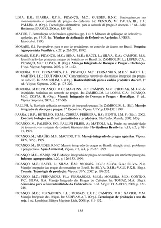 135
LIMA, E.R.; IBARRA, R.T.B.; PICANÇO, M.C.; GUEDES, R.N.C. Semioquímicos no
monitoramento e controle de pragas do cafeeiro. In: VENZON, M.; PAULA JR., T.J.;
PALLINI, A. (Org.). Tecnologias alternativas para o controle de pragas e doenças. 1° ed., Belo
Horizonte: EPAMIG, 2006, p. 159-182.
MATUO, T. Formulação de defensivos agrícolas, pp. 11-16; Métodos de aplicação de defesnivos
agrícolas, pp. 17-37. In.: Técnicas de Aplicação de Defensivos Agrícolas. UNESP,
Jaboticabal. 1990.
MORAES, G.J. Perspectivas para o uso de predadores no controle de ácaros no Brasil. Pesquisa
Agropecuária Brasileira, v.27, p. 263-270, 1992.
MORAIS, E.G.F.; PICANÇO, M.C.; SENA, M.E.; BACCI, L.; SILVA, G.A.; CAMPOS, M.R.
Identificação das principais pragas de hortaliças no Brasil. In: ZAMBOLIM, L.; LOPES, C.A.;
PICANÇO, M.C.; COSTA, H. (Org.). Manejo Integrado de Doenças e Pragas - Hortaliças.
1° ed., Viçosa: Suprema, 2007, p. 381-422.
MOREIRA, M.D.; FERNANDES, F.L.; PICANÇO, M.C.; FERNANDES, M.E.S.; BACCI, L.;
MARTINS, J.C.; COUTINHO, D.C. Características rastreáveis do manejo integrado das pragas
do cafeeiro. In: ZAMBOLIM, L. (Org.). Rastreabilidade para a cadeia produtiva do café. 1°
ed., Viçosa: Suprema, 2007, p. 173-220.
MOREIRA, M.D.; PICANÇO, M.C.; MARTINS, J.C.; CAMPOS, M.R.; CHEDIAK, M. Uso de
inseticidas botânicos no controle de pragas. In: ZAMBOLIM, L.; LOPES, C.A.; PICANÇO,
M.C.; COSTA, H. (Org.). Manejo Integrado de Doenças e Pragas - Hortaliças. 1° ed.,
Viçosa: Suprema, 2007, p. 577-606.
PALLINI, Â. Ecologia aplicada ao manejo de integrado pragas. In: ZAMBOLIM, L. (Ed.). Manejo
integrado de doenças e pragas: 1o
Encontro. Viçosa: UFV, p.130-137, 1999.
PARRA, J.R.P.; BOTELHO, P.S.M.; CORRÊA-FERREIRA, B.S.; BENTO, J.M. S. (Eds.). 2002.
Controle biológico no Brasil: parasitóides e predadores. São Paulo: Manole, 2002. 635p.
PICANÇO, M., FALEIRO, F.G.; PALLINI FILHO, A.; MATIOLI, A.L. Perdas na produtividade
do tomateiro em sistemas de controle fitossanitário. Horticultura Brasileira, v.15, n.2, p. 88-
91, 1997.
PICANÇO, M.; ARAÚJO, M.S.; MACEDO, T.B. Manejo integrado de pragas agrícolas. Viçosa:
UFV, 305p., 1999.
PICANÇO, M.; GUEDES, R.N.C. Manejo integrado de pragas no Brasil: situação atual, problemas
e perspectivas. Ação Ambiental, Viçosa, v.2, n.4, p. 23-27, 1999.
PICANÇO, M.C., MARQUINI F. Manejo integrado de pragas de hortaliças em ambiente protegido.
Informe Agropecuário, v.20, p. 126-133, 1999.
PICANÇO, M.C.; BACCI, L.; SILVA, É.M.; MORAIS, E.G.F.; SILVA, G.A.; SILVA, N.R.
Manejo integrado das pragas do tomateiro no Brasil. In: SILVA, D.J.H.; VALE, F.X.R. (Org.).
Tomate: Tecnologia de produção. Viçosa: UFV, 2007, p. 199-232.
PICANÇO, M.C.; FERNANDES, F.L.; FERNANDES, M.E.S.; MOREIRA, M.D.; GONTIJO,
P.C.; SILVA, G.A. Manejo Integrado das Pragas do Cafeeiro. In: TOMAZ, M.A. (Org.).
Seminário para a Sustentabilidade da Cafeicultura. 1 ed. Alegre: CCA-UFES, 2008, p. 227-
248.
PICANÇO, M.C.; FERNANDES, F.L.; MORAIS, E.G.F.; CAMPOS, M.R.; XAVIER, V.M.
Manejo Integrado das Pragas. In: SEDIYAMA,T. (Org.). Tecnologias de produção e uso da
soja. 1 ed. Londrina: Editora Mecenas Ltda, 2008, p. 119-132.
 