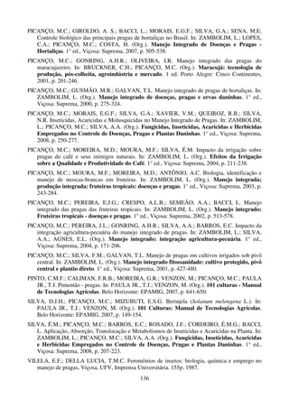 136
PICANÇO, M.C.; GIROLDO, A. S.; BACCI, L.; MORAIS, E.G.F.; SILVA, G.A.; SENA, M.E.
Controle biológico das principais pragas de hortaliças no Brasil. In: ZAMBOLIM, L.; LOPES,
C.A.; PICANÇO, M.C.; COSTA, H. (Org.). Manejo Integrado de Doenças e Pragas -
Hortaliças. 1° ed., Viçosa: Suprema, 2007, p. 505-538.
PICANÇO, M.C.; GONRING, A.H.R.; OLIVEIRA, I.R. Manejo integrado das pragas do
maracujazeiro. In: BRUCKNER, C.H.; PICANÇO, M.C. (Org.). Maracujá: tecnologia de
produção, pós-colheita, agroindústria e mercado. 1 ed. Porto Alegre: Cinco Continentes,
2001, p. 201-246.
PICANÇO, M.C.; GUSMÃO, M.R.; GALVAN, T.L. Manejo integrado de pragas de hortaliças. In:
ZAMBOLIM, L. (Org.). Manejo integrado de doenças, pragas e ervas daninhas. 1° ed.,
Viçosa: Suprema, 2000, p. 275-324.
PICANÇO, M.C.; MORAIS, E.G.F.; SILVA, G.A.; XAVIER, V.M.; QUEIROZ, R.B.; SILVA,
N.R. Inseticidas, Acaricidas e Molusquicidas no Manejo Integrado de Pragas. In: ZAMBOLIM,
L.; PICANÇO, M.C.; SILVA, A.A. (Org.). Fungicidas, Inseticidas, Acaricidas e Herbicidas
Empregados no Controle de Doenças, Pragas e Plantas Daninhas. 1° ed., Viçosa: Suprema,
2008, p. 250-277.
PICANÇO, M.C.; MOREIRA, M.D.; MOURA, M.F.; SILVA, É.M. Impacto da irrigação sobre
pragas do café e seus inimigos naturais. In: ZAMBOLIM, L. (Org.). Efeitos da Irrigação
sobre a Qualidade e Produtividade do Café. 1° ed., Viçosa: Suprema, 2004, p. 211-238.
PICANÇO, M.C.; MOURA, M.F.; MOREIRA, M.D.; ANTÔNIO, A.C. Biologia, identificação e
manejo de moscas-brancas em fruteiras. In: ZAMBOLIM, L. (Org.). Manejo integrada;
produção integrada: fruteiras tropicais: doenças e pragas. 1° ed., Viçosa: Suprema, 2003, p.
243-284.
PICANÇO, M.C.; PEREIRA, E.J.G.; CRESPO, A.L.B.; SEMEÃO, A.A.; BACCI, L. Manejo
integrado das pragas das fruteiras tropicais. In: ZAMBOLIM, L. (Org.). Manejo integrado:
Fruteiras tropicais - doenças e pragas. 1° ed., Viçosa: Suprema, 2002, p. 513-578.
PICANÇO, M.C.; PEREIRA, J.L.; GONRING, A.H.R.; SILVA, A.A.; BARROS, E.C. Impacto da
integração agricultura-pecuária do manejo integrado de pragas. In: ZAMBOLIM, L.; SILVA,
A.A.; AGNES, E.L. (Org.). Manejo integrado: integração agricultura-pecuária. 1° ed.,
Viçosa: Suprema, 2004, p. 171-206.
PICANÇO, M.C.; SILVA, F.M.; GALVAN, T.L. Manejo de pragas em cultivos irrigados sob pivô
central. In: ZAMBOLIM, L. (Org.). Manejo integrado fitossanidade: cultivo protegido, pivô
central e plantio direto. 1° ed., Viçosa: Suprema, 2001, p. 427-480.
PINTO, C.M.F.; CALIMAN, F.R.B.; MOREIRA, G.R.; VENZON, M.; PICANÇO, M.C.; PAULA
JR., T.J. Pimentão - pragas. In: PAULA JR., T.J.; VENZON, M. (Org.). 101 culturas - Manual
de Tecnologias Agrícolas. Belo Horizonte: EPAMIG, 2007, p. 641-650.
SILVA, D.J.H.; PICANÇO, M.C.; MIZUBUTI, E.S.G. Berinjela (Solanum melongena L.). In:
PAULA JR., T.J.; VENZON, M. (Org.). 101 Culturas: Manual de Tecnologias Agrícolas.
Belo Horizonte: EPAMIG, 2007, p. 149-154.
SILVA, É.M.; PICANÇO, M.C.; BARROS, E.C.; ROSADO, J.F.; CORDEIRO, É.M.G.; BACCI,
L. Aplicação, Absorção, Translocação e Metabolismos de Inseticidas e Acaricidas na Planta. In:
ZAMBOLIM, L.; PICANÇO, M.C.; SILVA, A.A. (Org.). Fungicidas, Inseticidas, Acaricidas
e Herbicidas Empregados no Controle de Doenças, Pragas e Plantas Daninhas. 1° ed.,
Viçosa: Suprema, 2008, p. 207-223.
VILELA, E.F.; DELLA LUCIA, T.M.C. Feromônios de insetos: biologia, química e emprego no
manejo de pragas, Viçosa, UFV, Imprensa Universitária. 155p. 1987.
 