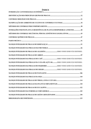ÍNDICE
INTRODUÇÃO À ENTOMOLOGIA ECONÔMICA.................................................................................................. 1
IDENTIFICAÇÃO DOS PRINCIPAIS GRUPOS DE PRAGAS............................................................................... 12
CONTROLE BIOLÓGICO DE PRAGAS................................................................................................................... 21
MANIPULAÇÃO DO AMBIENTE DE CULTIVO OU CONTROLE CULTURAL.............................................. 34
MÉTODOS DE CONTROLE POR COMPORTAMENTO ...................................................................................... 38
INTERAÇÕES INSETO-PLANTA E RESISTÊNCIA DE PLANTAS HOSPEDEIRAS A INSETOS................. 40
MÉTODOS DE CONTROLE MECÂNICOS, FÍSICOS, GENÉTICOS E LEGISLATIVOS................................ 43
CONTROLE QUÍMICO DE PRAGAS........................................................................................................................ 47
PARTE PRÁTICA ......................................................................................................................................................... 51
MANEJO INTEGRADO DE PRAGAS DE HORTALIÇAS ..................................................................................... 51
MANEJO INTEGRADO DAS PRAGAS DAS FRUTEIRAS .................................................................................... 66
MANEJO INTEGRADO DE PRAGAS DO ALGODÃO..............................ERRO! INDICADOR NÃO DEFINIDO.
MANEJO INTEGRADO DE PRAGAS DO ARROZ ................................................................................................. 87
MANEJO INTEGRADO DAS PRAGAS DO CAFÉ .....................................ERRO! INDICADOR NÃO DEFINIDO.
MANEJO INTEGRADO DAS PRAGAS DA CANA-DE-AÇÚCAR............ERRO! INDICADOR NÃO DEFINIDO.
MANEJO INTEGRADO DAS PRAGAS DO FEIJOEIRO ..........................ERRO! INDICADOR NÃO DEFINIDO.
MANEJO INTEGRADO DAS PRAGAS DO MILHO..................................ERRO! INDICADOR NÃO DEFINIDO.
MANEJO INTEGRADO DE PRAGAS DE PASTAGENS ...................................................................................... 106
MANEJO INTEGRADO DAS PRAGAS DA SOJA ................................................................................................. 110
MANEJO INTEGRADO DE PRAGAS DO TRIGO, AVEIA E CEVADA............................................................ 114
MANEJO INTEGRADO DE PRAGAS DAS PLANTAS ORNAMENTAIS.......................................................... 118
MANEJO INTEGRADO DE PRAGAS DE EUCALIPTO ...................................................................................... 122
MANEJO INTEGRADO DAS FORMIGAS CORTADEIRAS ............................................................................... 125
MANEJO INTEGRADO DE PRAGAS DE GRÃOS ARMAZENADOS ............................................................... 130
BIBLIOGRAFIA RECOMENDADA......................................................................................................................... 133
 