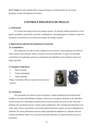 21
4.3.3. Ventos: O vento também afeta o ataque de pragas às culturas devido ele ser um dos
principais veículos de dispersão dos insetos.
CONTROLE BIOLÓGICO DE PRAGAS
1. CONCEITO
É o controle das pragas através de inimigos naturais. Os inimigos naturais pertencem a cinco
grupos: predadores, parasitóides, parasitas, competidores e entomopatógenos. Na tabela a seguir são
mostradas as características de cada um dos grupos de inimigos naturais.
2. PRINCIPAIS GRUPOS DE INIMIGOS NATURAIS
2.1. Competidores
São organismos de vida livre que competem com os insetos e ácaros-praga por um fator de
sobrevivência como alimento, abrigo, território ou local de nidificação. A seguir são mostradas
características dos principais grupos de competidores de importância como inimigos naturais de
pragas agrícolas.
a) Coleoptera: Rola Bosta
 Patas fossoriais.
 Corpo arredondado.
 Antena labelada.
Pragas controladas: Moscas cuja fase larval acontece
em fezes.
2.2. Predadores
Eles geralmente são maiores do que suas presas. Alguns predadores por possuírem teias
(aranhas) ou veneno (marimbondo, formigas e percevejos) conseguem alimentar-se de individuos
maiores do que eles. O predador consumirá diversas presas durante seu ciclo de vida. No ato da
predação eles geralmente atacam e matam a presa rapidamente. Eles normalmente alimentam-se de
vários outros insetos (generalista), consumindo preferencialmente aqueles em maior abundância no
ambiente. Por serem generalistas possuem ampla capacidade de adaptarem à condições adversas
sofrendo geralmente menos com a ação dos inseticidas aplicados nos agrecossistemas do que os
prasitóides.
 