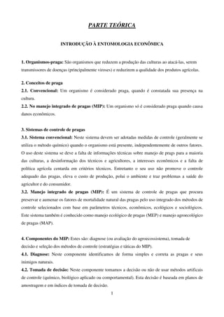 1
PARTE TEÓRICA
INTRODUÇÃO À ENTOMOLOGIA ECONÔMICA
1. Organismos-praga: São organismos que reduzem a produção das culturas ao atacá-las, serem
transmissores de doenças (principalmente viroses) e reduzirem a qualidade dos produtos agrícolas.
2. Conceitos de praga
2.1. Convencional: Um organismo é considerado praga, quando é constatada sua presença na
cultura.
2.2. No manejo integrado de pragas (MIP): Um organismo só é considerado praga quando causa
danos econômicos.
3. Sistemas de controle de pragas
3.1. Sistema convencional: Neste sistema devem ser adotadas medidas de controle (geralmente se
utiliza o método químico) quando o organismo está presente, independentemente de outros fatores.
O uso deste sistema se deve a falta de informações técnicas sobre manejo de prags para a maioria
das culturas, a desinformação dos técnicos e agricultores, a interesses econômicos e a falta de
política agrícola centarda em critérios técnicos. Entretanto o seu uso não promove o controle
adequado das pragas, eleva o custo de produção, polui o ambiente e traz problemas a saúde do
agricultor e do consumidor.
3.2. Manejo integrado de pragas (MIP): É um sistema de controle de pragas que procura
preservar e aumenar os fatores de mortalidade natural das pragas pelo uso integrado dos métodos de
controle selecionados com base em parâmetros técnicos, econômicos, ecológicos e sociológicos.
Este sistema também é conhecido como manejo ecológico de pragas (MEP) e manejo agroecológico
de pragas (MAP).
4. Componentes do MIP: Estes são: diagnose (ou avaliação do agroecossistema), tomada de
decisão e seleção dos métodos de controle (estratégias e táticas do MIP).
4.1. Diagnose: Neste componente identificamos de forma simples e correta as pragas e seus
inimigos naturais.
4.2. Tomada de decisão: Neste componente tomamos a decisão ou não de usar métodos artificais
de controle (químico, biológico aplicado ou comportamental). Esta decisão é baseada em planos de
amostragem e em índices de tomada de decisão.
 