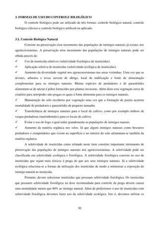 30
3. FORMAS DE USO DO CONTROLE BILOLÓGICO
O controle biológico pode ser utilizado de três formas: controle biológico natural, controle
biológico clássico e controle biológico artificial ou aplicado.
3.1. Controle Biológico Natural
Consiste na preservação e/ou incremento das populações de inimigos naturais já existes nos
agroecossistemas. A preservação e/ou incremento das populações de inimigos naturais pode ser
obtida através de:
 Uso de inseticida seletivos (seletividade fisiológica de inseticidas).
 Aplicação seletiva de inseticidas (seletividade ecológica de inseticidas).
 Aumento da diversidade vegetal nos agroecoosistemas nas areas vizinnhas. Uma vez que as
árvores, arbustos e ervas servem de abrigo, local de nidificação e fonte de alimentação
complementar para os inimigos naturais. Muitas espécies de predadores e de parasitóides
alimentam-se de néctar é pólen fornecidos por plantas invasoras. Além disto esta vegetação serve de
criatório para artrópodes não-pragas os quais é fonte alimentar para os inimigos naturais.
 Manutenção do solo recoberto por vegetação uma vez que a formação de poeira acarreta
mortalidade de predadores e parasitóides de pequeno tamanho.
 Transferência de inimigos naturais para o local de cultivo, como por exemplo ninhois de
vespas predadoras (marimbondos) para os locais de cultivo.
 Evitar o uso do fogo o qual reduz grandemente as populações de inimigos naurais.
 Aumento da matéria orgânica nos solos. Já que alguns inimigos naturais como besouros
predadores e competidores que vivem na superfície e no interior do solo alimentam-se também da
matéria orgânica.
A seletividade de inseticidas como relatado neste item constitui importante intrumento de
preservação das populações de inimigos naturais nos agroecossistemas. A seletividade pode ser
classificada em seletividade ecológica e fisiológica. A seletividade fisiológica consiste no uso de
inseticidas que sejam mais tóxicos à praga do que aos seus inimigos naturais. Já a seletividade
ecológica relaciona-se a formas de utilização dos inseticidas de modo a minimizar a exposição do
inimigo natural ao inseticida.
Portanto, devem selecionar inseticidas que possuam seletividade fisiológica. Os inseticidas
que possuem seletividade fisiológica na dose recomendada para controle da praga devem causar
uma mortalidade menor que 80% ao inimigo natural. Além de preferirmos o uso de inseticidas com
seletividade fisiológica devemos fazer uso da seletividade ecológica. Isto é, devemos utilizar os
 