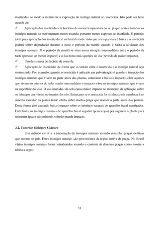 31
inseticidas de modo a minimizar a exposição do inimigo natural ao inseticida. Isto pode ser feito
através de:
 Aplicação dos inseticidas em horários de menor temperatura do ar, já que nestes horários os
inimigos naturais se movimentam menos estando, portanto menos expostos ao inseticida. O período
ideal para aplicação dos inseticidas é ao final da tarde visto que a temperatura é baixa e o inseticida
poderá sofrer degradação durante a noite e período da manhã quando é baixa a atividade dos
inimigos naturais. Já o período da manhã se situa numa situação intermediária entre o período da
tarde (período de menor impacto) e o das horas mais quentes do dia (período de maior impacto).
 Uso de sistema de decisão de controle.
 Aplicação de inseticidas de forma que o contato entre o inseticida e o inimigo natural seja
minimizado. Por exemplo, quando o inseticida é aplicado em pulverização é grande o impacto dos
inimigos naturais que vivem na parte aérea das plantas, entretanto é baixo o impacto sobre aqueles
que vivem no interior do solo, sendo intermediário o impacto sobre os inimigos naturais que vivem
na superfície do solo. O uso insetidas via solo causa maior impacto no momento da aplicação sobre
os inimigos que vivem no interior do solo. Entretanto se o inseticida for sistêmico ele translocará no
sistema vascular da planta tendo efeito sobre insetos-praga que atacam a parte aérea das plantas.
Desta forma eles causarão baixo impacto sobre os inimigos naturais de aparelho bucal mastigador.
Entretanto, os inimigos naturais de aparelho bucal sugador (percevejos) por sugarem a planta para
retirarem água e sais minerais sofreão grande impacto.
3.2. Controle Biológico Clássico
Este método envolve a importação de inimigos naturais visando controlar pragas exóticas
que entram no país. Estes inimigos naturais são provenientes da região nativa da praga. No Brasil
vários inimigos naturais foram introduzidos visando o controle de diversas pragas como mostra a
tabela a seguir.
 